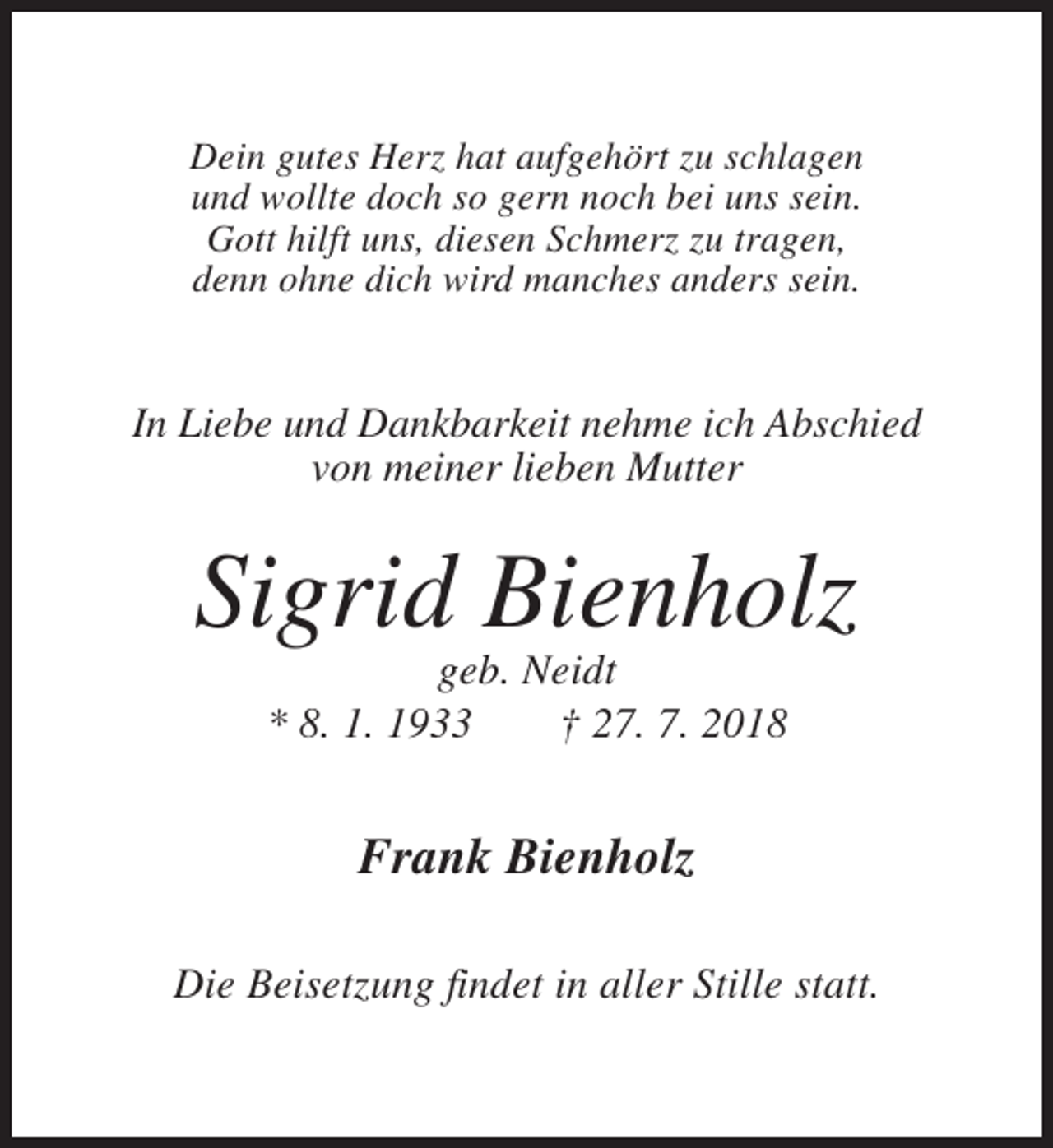 <p>Dein gutes Herz hat aufgehört zu schlagen<br />und wollte doch so gern noch bei uns sein.<br />Gott hilft uns, diesen Schmerz zu tragen,<br />denn ohne dich wird manches anders sein.</p><p>In Liebe und Dankbarkeit nehme ich Abschied<br />von meiner lieben Mutter</p><p>Sigrid Bienholz<br />geb. Neidt<br />* 8. 1. 1933<br />† 27. 7. 2018</p><p>Frank Bienholz<br />Die Beisetzung findet in aller Stille statt.</p>