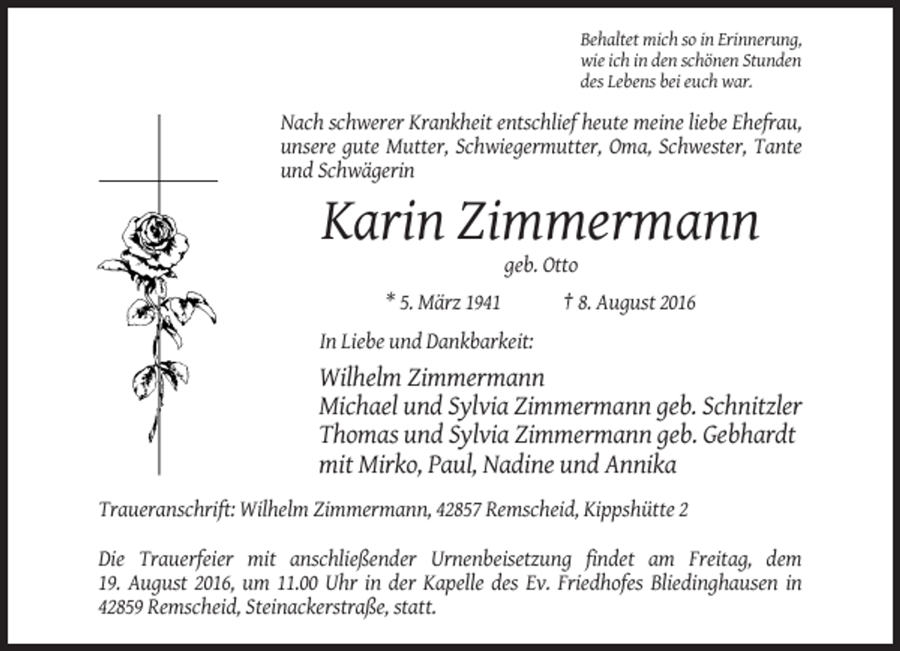 <p>Behaltet mich so in Erinnerung,<br />wie ich in den schönen Stunden<br />des Lebens bei euch war.</p><p>Nach schwerer Krankheit entschlief heute meine liebe Ehefrau,<br />unsere gute Mutter, Schwiegermutter, Oma, Schwester, Tante<br />und Schwägerin</p><p>Karin Zimmermann<br />geb. Otto<br />* 5. März 1941</p><p>† 8. August 2016</p><p>In Liebe und Dankbarkeit:</p><p>Wilhelm Zimmermann<br />Michael und Sylvia Zimmermann geb. Schnitzler<br />Thomas und Sylvia Zimmermann geb. Gebhardt<br />mit Mirko, Paul, Nadine und Annika<br />Traueranschrift: Wilhelm Zimmermann, 42857 Remscheid, Kippshütte 2<br />Die Trauerfeier mit anschließender Urnenbeisetzung findet am Freitag, dem<br />19. August 2016, um 11.00 Uhr in der Kapelle des Ev. Friedhofes Bliedinghausen in<br />42859 Remscheid, Steinackerstraße, statt.</p>