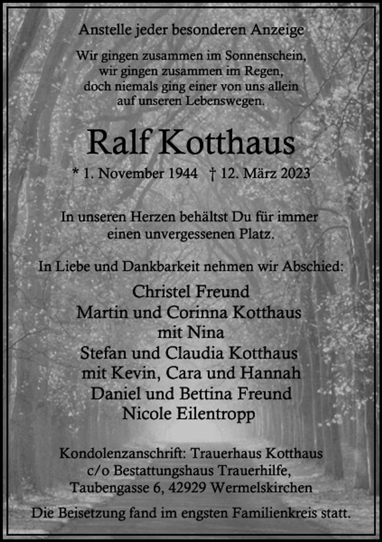 <p>Anstelle jeder besonderen Anzeige<br />Wir gingen zusammen im Sonnenschein,<br />wir gingen zusammen im Regen,<br />doch niemals ging einer von uns allein<br />auf unseren Lebenswegen.</p><p>Ralf Kotthaus</p><p>* 1. November 1944 † 12. März 2023<br />In unseren Herzen behältst Du für immer<br />einen unvergessenen Platz.<br />In Liebe und Dankbarkeit nehmen wir Abschied:</p><p>Christel Freund<br />Martin und Corinna Kotthaus<br />mit Nina<br />Stefan und Claudia Kotthaus<br />mit Kevin, Cara und Hannah<br />Daniel und Bettina Freund<br />Nicole Eilentropp<br />Kondolenzanschrift: Trauerhaus Kotthaus<br />c/o Bestattungshaus Trauerhilfe,<br />Taubengasse 6, 42929 Wermelskirchen<br />Die Beisetzung fand im engsten Familienkreis statt.</p>