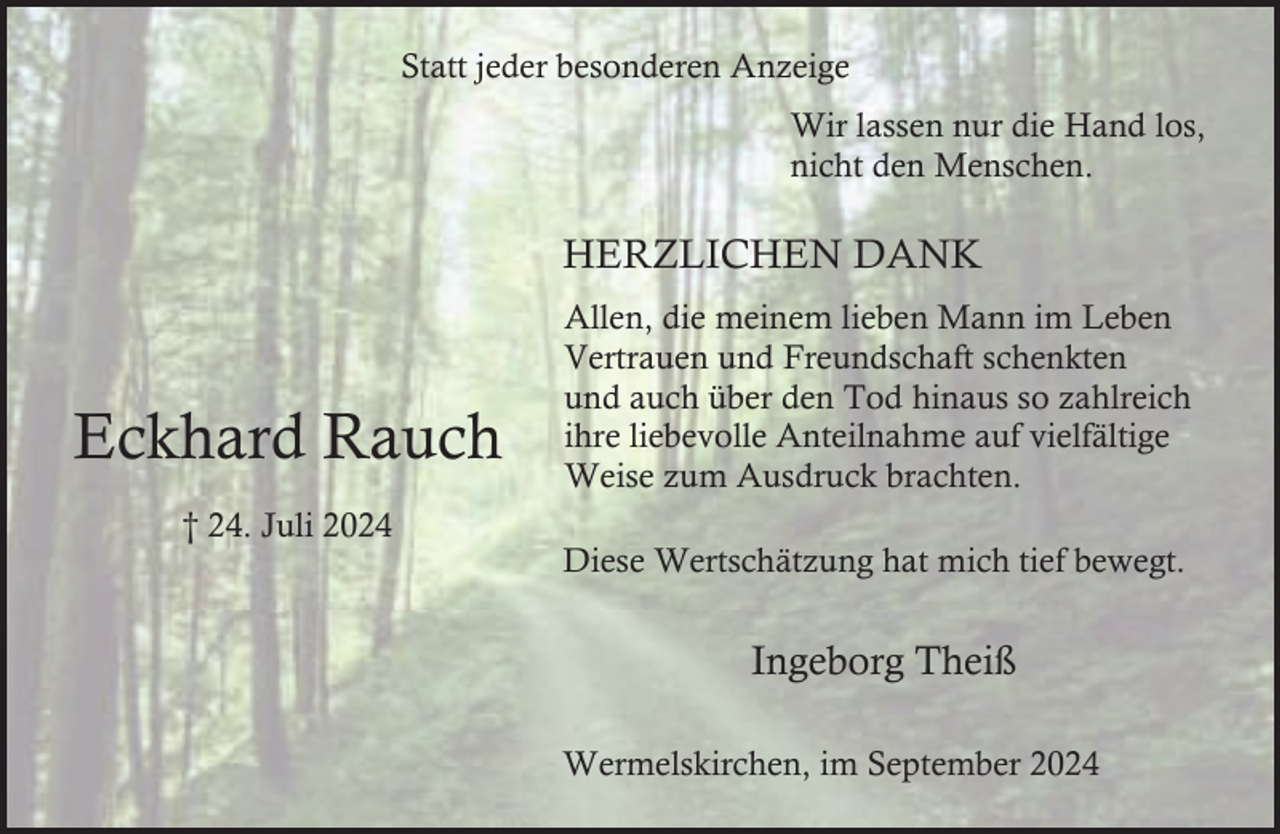 <p>Statt jeder besonderen Anzeige<br />Wir lassen nur die Hand los,<br />nicht den Menschen.</p><p>HERZLICHEN DANK</p><p>Eckhard Rauch<br />† 24. Juli 2024</p><p>Allen, die meinem lieben Mann im Leben<br />Vertrauen und Freundschaft schenkten<br />und auch über den Tod hinaus so zahlreich<br />ihre liebevolle Anteilnahme auf vielfältige<br />Weise zum Ausdruck brachten.<br />Diese Wertschätzung hat mich tief bewegt.</p><p>Ingeborg Theiß<br />Wermelskirchen, im September 2024</p>
