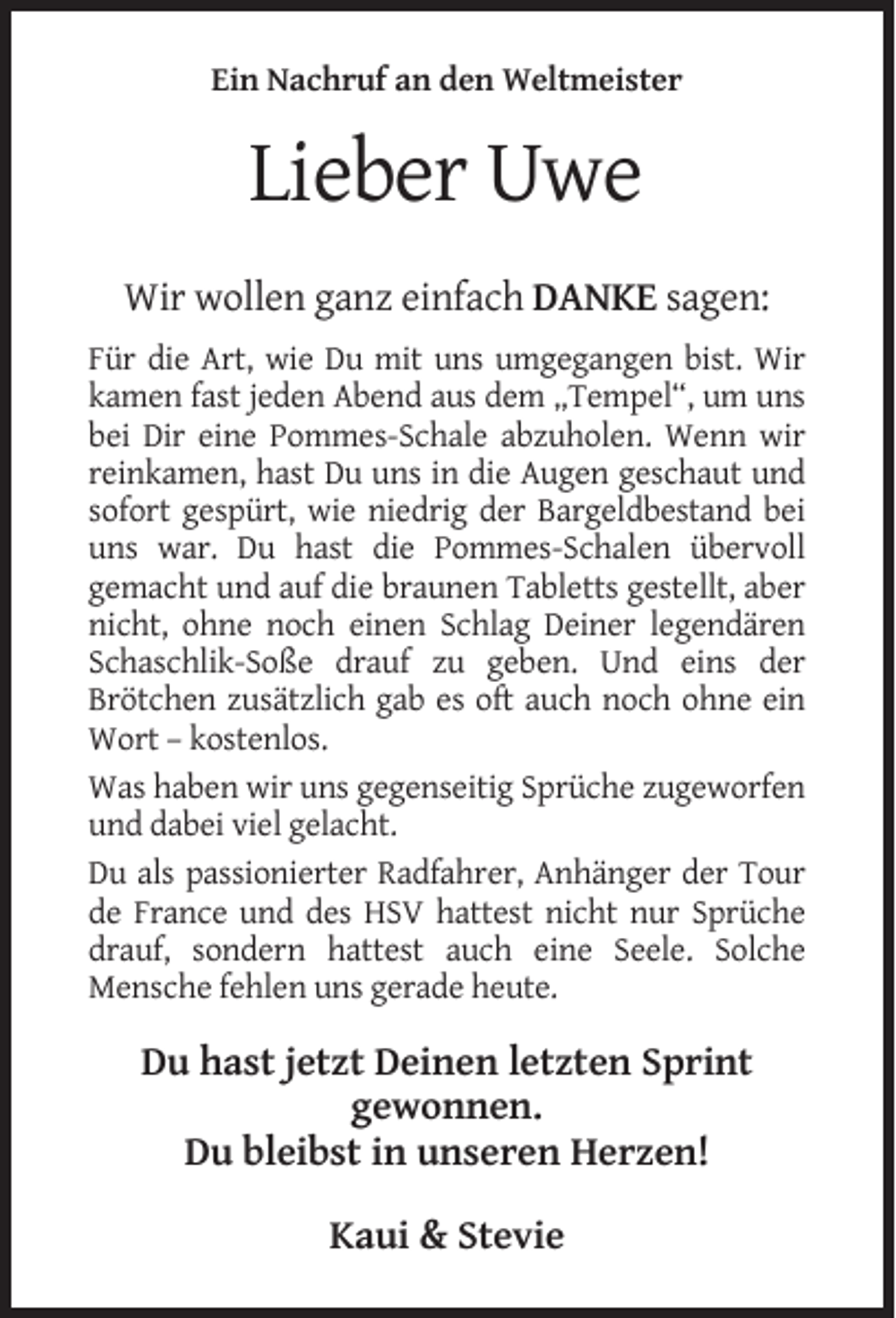 <p>Ein Nachruf an den Weltmeister</p><p>Lieber Uwe<br />Wir wollen ganz einfach DANKE sagen:<br />Für die Art, wie Du mit uns umgegangen bist. Wir<br />kamen fast jeden Abend aus dem „Tempel“, um uns<br />bei Dir eine Pommes-Schale abzuholen. Wenn wir<br />reinkamen, hast Du uns in die Augen geschaut und<br />sofort gespürt, wie niedrig der Bargeldbestand bei<br />uns war. Du hast die Pommes-Schalen übervoll<br />gemacht und auf die braunen Tabletts gestellt, aber<br />nicht, ohne noch einen Schlag Deiner legendären<br />Schaschlik-Soße drauf zu geben. Und eins der<br />Brötchen zusätzlich gab es oft auch noch ohne ein<br />Wort – kostenlos.<br />Was haben wir uns gegenseitig Sprüche zugeworfen<br />und dabei viel gelacht.<br />Du als passionierter Radfahrer, Anhänger der Tour<br />de France und des HSV hattest nicht nur Sprüche<br />drauf, sondern hattest auch eine Seele. Solche<br />Mensche fehlen uns gerade heute.</p><p>Du hast jetzt Deinen letzten Sprint<br />gewonnen.<br />Du bleibst in unseren Herzen!<br />Kaui &amp; Stevie</p>