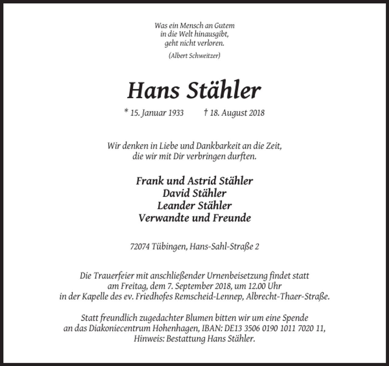 <p>Was ein Mensch an Gutem<br />in die Welt hinausgibt,<br />geht nicht verloren.<br />(Albert Schweitzer)</p><p>Hans Stähler<br />* 15. Januar 1933</p><p>† 18. August 2018</p><p>Wir denken in Liebe und Dankbarkeit an die Zeit,<br />die wir mit Dir verbringen durften.</p><p>Frank und Astrid Stähler<br />David Stähler<br />Leander Stähler<br />Verwandte und Freunde<br />72074 Tübingen, Hans-Sahl-Straße 2</p><p>Die Trauerfeier mit anschließender Urnenbeisetzung findet statt<br />am Freitag, dem 7. September 2018, um 12.00 Uhr<br />in der Kapelle des ev. Friedhofes Remscheid-Lennep, Albrecht-Thaer-Straße.<br />Statt freundlich zugedachter Blumen bitten wir um eine Spende<br />an das Diakoniecentrum Hohenhagen, IBAN: DE1506 0190 1011 7020 11,<br />Hinweis: Bestattung Hans Stähler.</p>