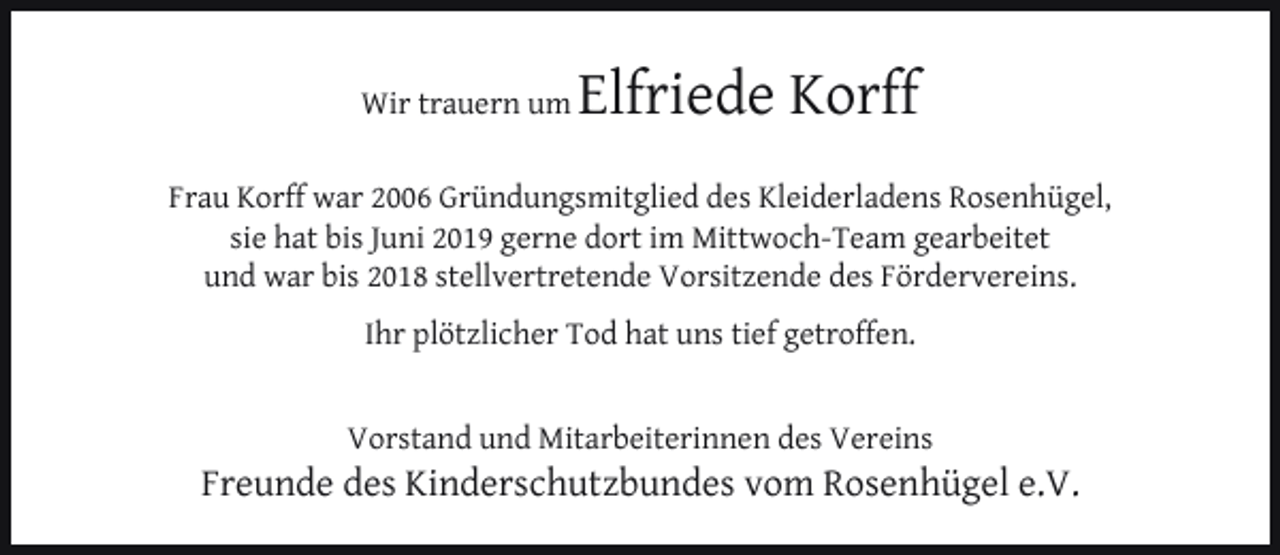 <p>Wir trauern um</p><p>Elfriede Korff</p><p>Frau Korff war 2006 Gründungsmitglied des Kleiderladens Rosenhügel,<br />sie hat bis Juni 2019 gerne dort im Mittwoch-Team gearbeitet<br />und war bis 2018 stellvertretende Vorsitzende des Fördervereins.<br />Ihr plötzlicher Tod hat uns tief getroffen.<br />Vorstand und Mitarbeiterinnen des Vereins</p><p>Freunde des Kinderschutzbundes vom Rosenhügel e.V.</p>