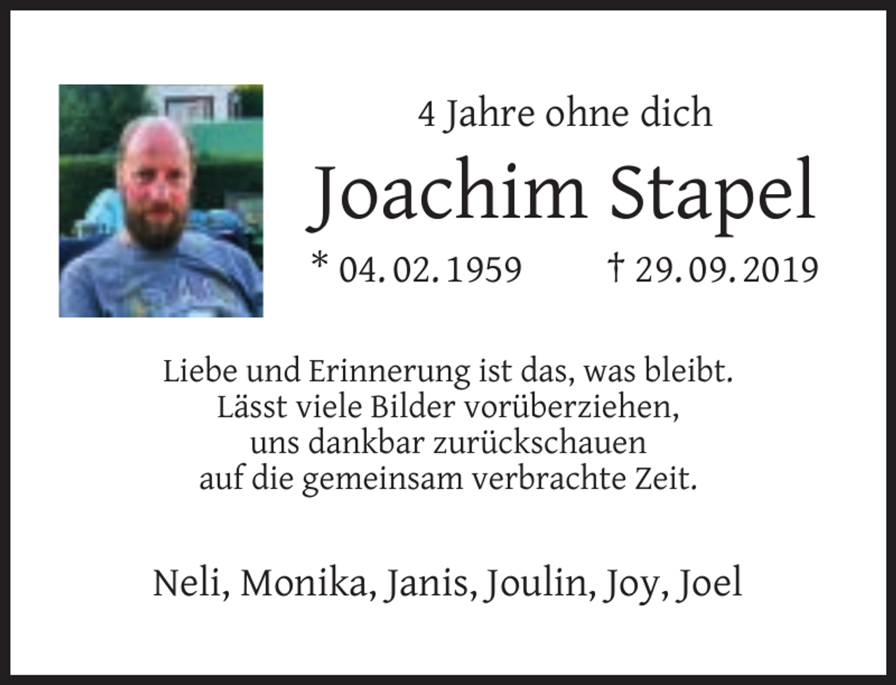 <p>4 Jahre ohne dich</p><p>Joachim Stapel</p><p>* 04. 02. 1959</p><p>† 29. 09. 2019</p><p>Liebe und Erinnerung ist das, was bleibt.<br />Lässt viele Bilder vorüberziehen,<br />uns dankbar zurückschauen<br />auf die gemeinsam verbrachte Zeit.</p><p>Neli, Monika, Janis, Joulin, Joy, Joel</p>