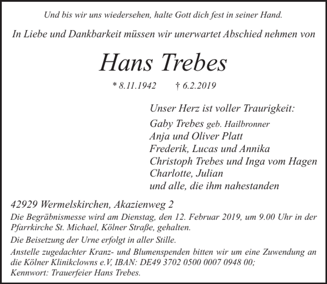 <p>Und bis wir uns wiedersehen, halte Gott dich fest in seiner Hand.</p><p>In Liebe und Dankbarkeit müssen wir unerwartet Abschied nehmen von</p><p>Hans Trebes<br />* 8.11.1942</p><p>† 6.2.2019</p><p>Unser Herz ist voller Traurigkeit:<br />Gaby Trebes geb. Hailbronner<br />Anja und Oliver Platt<br />Frederik, Lucas und Annika<br />Christoph Trebes und Inga vom Hagen<br />Charlotte, Julian<br />und alle, die ihm nahestanden<br />42929 Wermelskirchen, Akazienweg 2</p><p>Die Begräbnismesse wird am Dienstag, den 12. Februar 2019, um 9.00 Uhr in der<br />Pfarrkirche St. Michael, Kölner Straße, gehalten.<br />Die Beisetzung der Urne erfolgt in aller Stille.<br />Anstelle zugedachter Kranz- und Blumenspenden bitten wir um eine Zuwendung an<br />die Kölner Klinikclowns e.V, IBAN: DE49 3702 0507 0948 00;<br />Kennwort: Trauerfeier Hans Trebes.</p>
