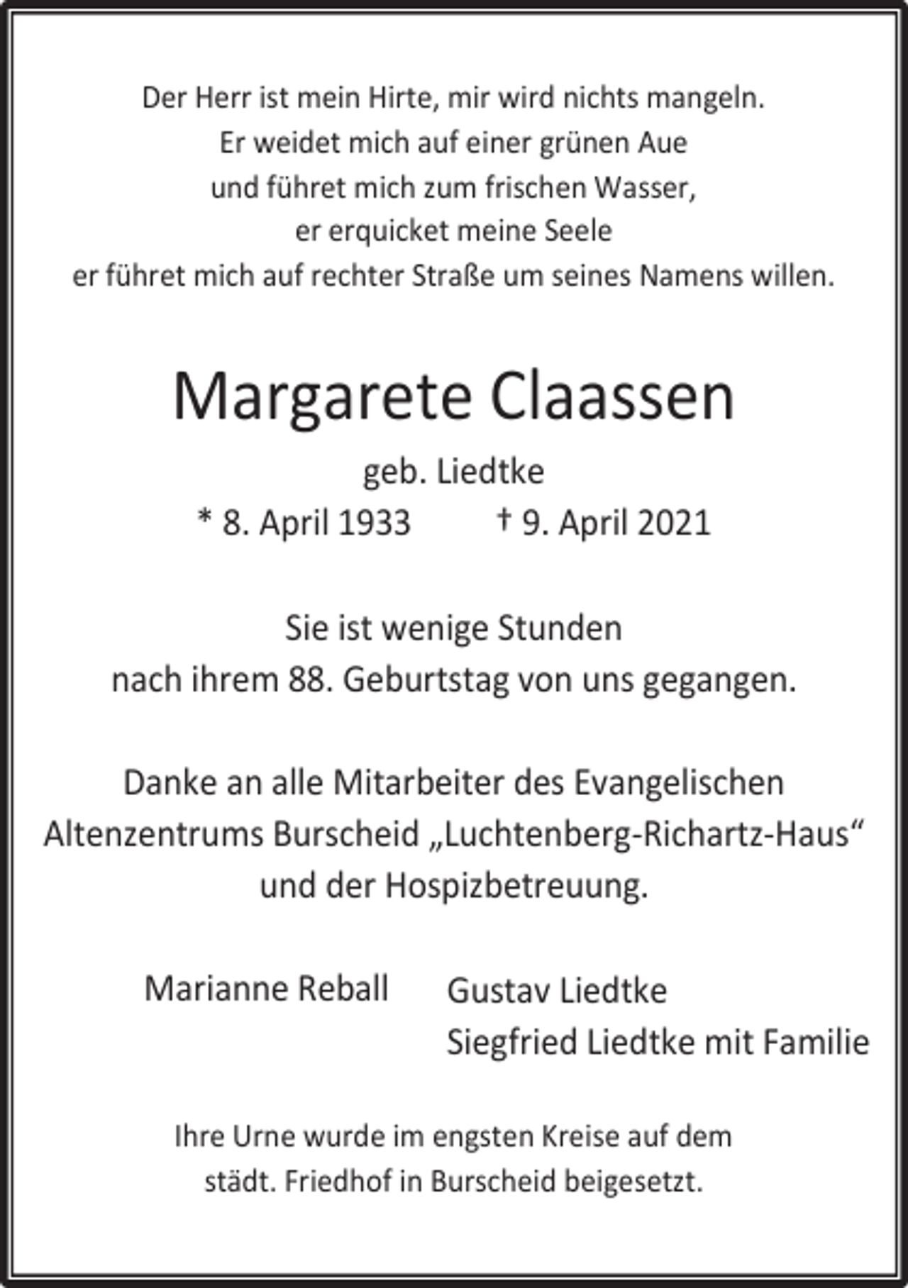 <p>Der Herr ist mein Hirte, mir wird nichts mangeln.<br />Er weidet mich auf einer grünen Aue<br />und führet mich zum frischen Wasser,<br />er erquicket meine Seele<br />er führet mich auf rechter Straße um seines Namens willen.</p><p>Margarete Claassen<br />geb. Liedtke<br />* 8. April 1933<br />† 9. April 2021<br />Sie ist wenige Stunden<br />nach ihrem 88. Geburtstag von uns gegangen.<br />Danke an alle Mitarbeiter des Evangelischen<br />Altenzentrums Burscheid „Luchtenberg-Richartz-Haus“<br />und der Hospizbetreuung.<br />Marianne Reball</p><p>Gustav Liedtke<br />Siegfried Liedtke mit Familie</p><p>Ihre Urne wurde im engsten Kreise auf dem<br />städt. Friedhof in Burscheid beigesetzt.</p>