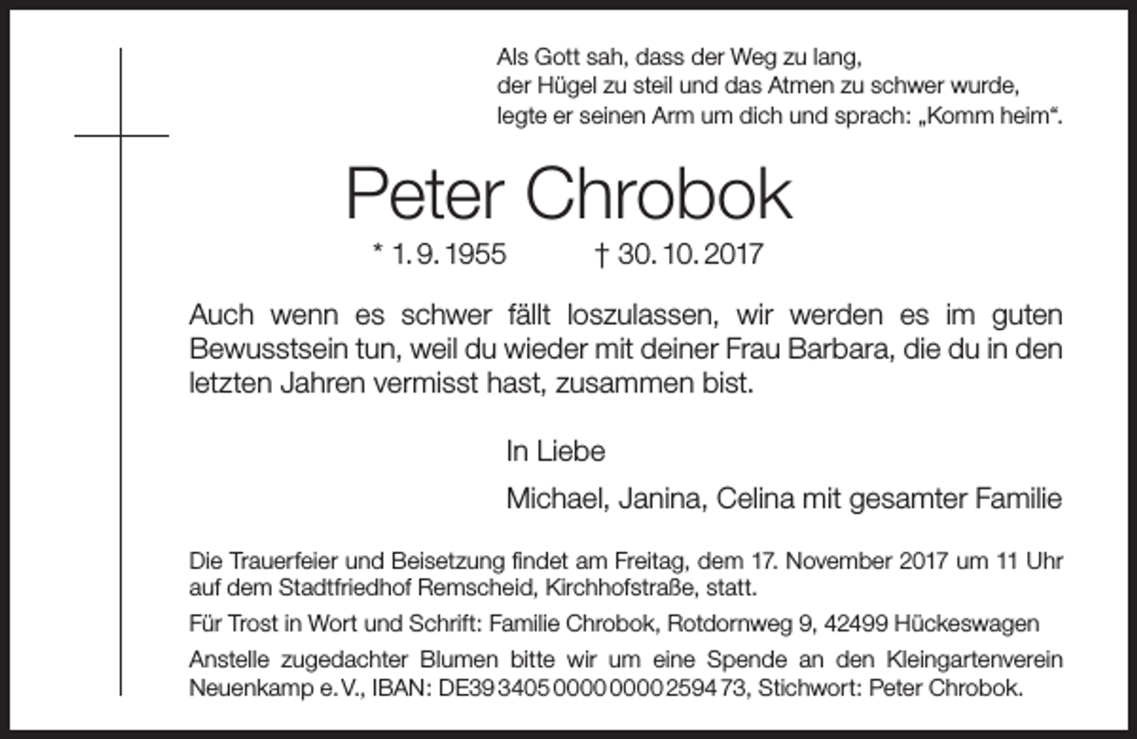 <p>Als Gott sah, dass der Weg zu lang,<br />der Hügel zu steil und das Atmen zu schwer wurde,<br />legte er seinen Arm um dich und sprach: „Komm heim“.</p><p>Peter Chrobok<br />* 1. 9. 1955</p><p>† 30. 10. 2017</p><p>Auch wenn es schwer fällt loszulassen, wir werden es im guten<br />Bewusstsein tun, weil du wieder mit deiner Frau Barbara, die du in den<br />letzten Jahren vermisst hast, zusammen bist.<br />In Liebe<br />Michael, Janina, Celina mit gesamter Familie<br />Die Trauerfeier und Beisetzung findet am Freitag, dem 17. November 2017 um 11 Uhr<br />auf dem Stadtfriedhof Remscheid, Kirchhofstraße, statt.<br />Für Trost in Wort und Schrift: Familie Chrobok, Rotdornweg 9, 42499 Hückeswagen<br />Anstelle zugedachter Blumen bitte wir um eine Spende an den Kleingartenverein<br />Neuenkamp e. V., IBAN: DE39 3405 2594 73, Stichwort: Peter Chrobok.</p>