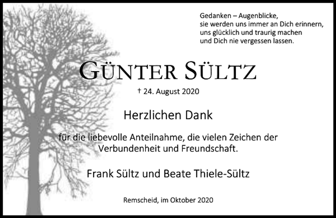 <p>Gedanken – Augenblicke,<br />sie werden uns immer an Dich erinnern,<br />uns glücklich und traurig machen<br />und Dich nie vergessen lassen.</p><p>G ÜNTER S ÜLTZ<br />† 24. August 2020</p><p>Herzlichen Dank<br />für die liebevolle Anteilnahme, die vielen Zeichen der<br />Verbundenheit und Freundschaft.</p><p>Frank Sültz und Beate Thiele-Sültz<br />Remscheid, im Oktober 2020</p>