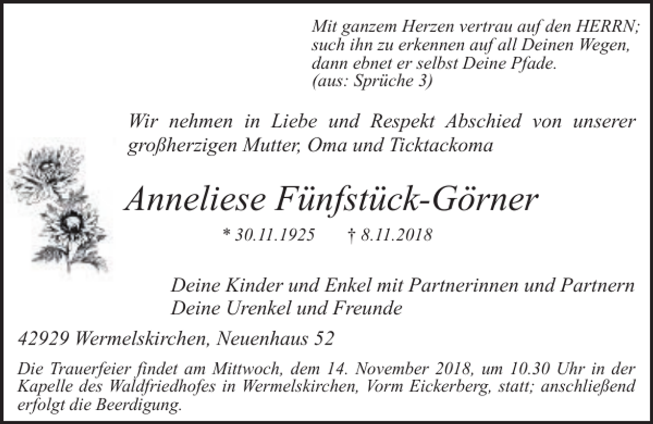<p>Mit ganzem Herzen vertrau auf den HERRN;<br />such ihn zu erkennen auf all Deinen Wegen,<br />dann ebnet er selbst Deine Pfade.<br />(aus: Sprüche 3)</p><p>r</p><p>Wir nehmen in Liebe und Respekt Abschied von unserer<br />großherzigen Mutter, Oma und Ticktackoma</p><p>Anneliese Fünfstück-Görner<br />* 30.11.1925</p><p>† 8.11.2018</p><p>Deine Kinder und Enkel mit Partnerinnen und Partnern<br />Deine Urenkel und Freunde<br />42929 Wermelskirchen, Neuenhaus 52<br />Die Trauerfeier findet am Mittwoch, dem 14. November 2018, um 10.30 Uhr in der<br />Kapelle des Waldfriedhofes in Wermelskirchen, Vorm Eickerberg, statt; anschließend<br />erfolgt die Beerdigung.</p>