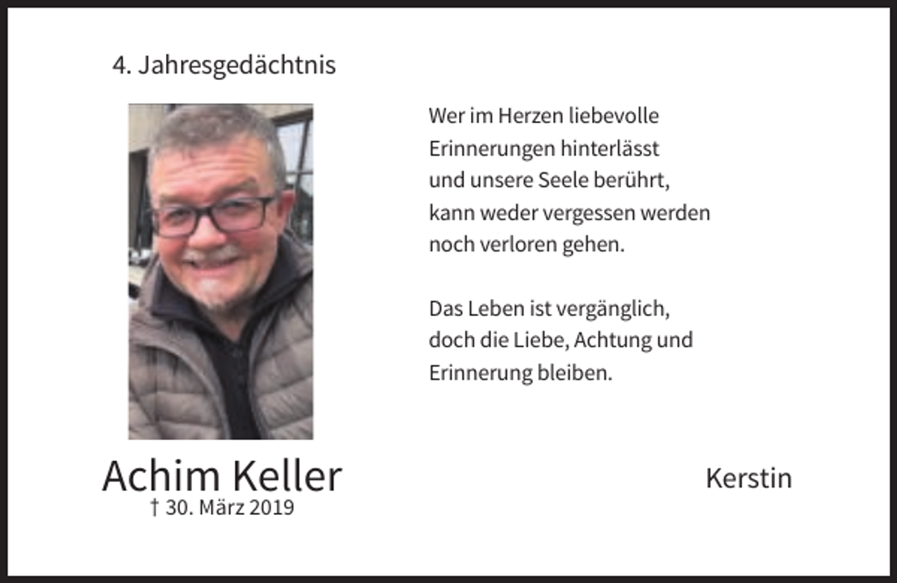 <p>4. Jahresgedächtnis<br />Wer im Herzen liebevolle<br />Erinnerungen hinterlässt<br />und unsere Seele berührt,<br />kann weder vergessen werden<br />noch verloren gehen.<br />Das Leben ist vergänglich,<br />doch die Liebe, Achtung und<br />Erinnerung bleiben.</p><p>Achim Keller<br />† 30. März 2019</p><p>Kerstin</p>