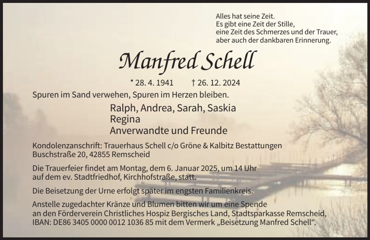 <p>Alles hat seine Zeit.<br />Es gibt eine Zeit der Stille,<br />eine Zeit des Schmerzes und der Trauer,<br />aber auch der dankbaren Erinnerung.</p><p>Manfred Schell<br />* 28. 4. 1941<br />† 26. 12. 2024<br />Spuren im Sand verwehen, Spuren im Herzen bleiben.</p><p>Ralph, Andrea, Sarah, Saskia<br />Regina<br />Anverwandte und Freunde<br />Kondolenzanschrift: Trauerhaus Schell c/o Gröne &amp; Kalbitz Bestattungen<br />Buschstraße 20, 42855 Remscheid<br />Die Trauerfeier findet am Montag, dem 6. Januar 2025, um 14 Uhr<br />auf dem ev. Stadtfriedhof, Kirchhofstraße, statt.<br />Die Beisetzung der Urne erfolgt später im engsten Familienkreis.<br />Anstelle zugedachter Kränze und Blumen bitten wir um eine Spende<br />an den Förderverein Christliches Hospiz Bergisches Land, Stadtsparkasse Remscheid,<br />IBAN: DE86 3405 0012 1036 85 mit dem Vermerk „Beisetzung Manfred Schell“.</p>