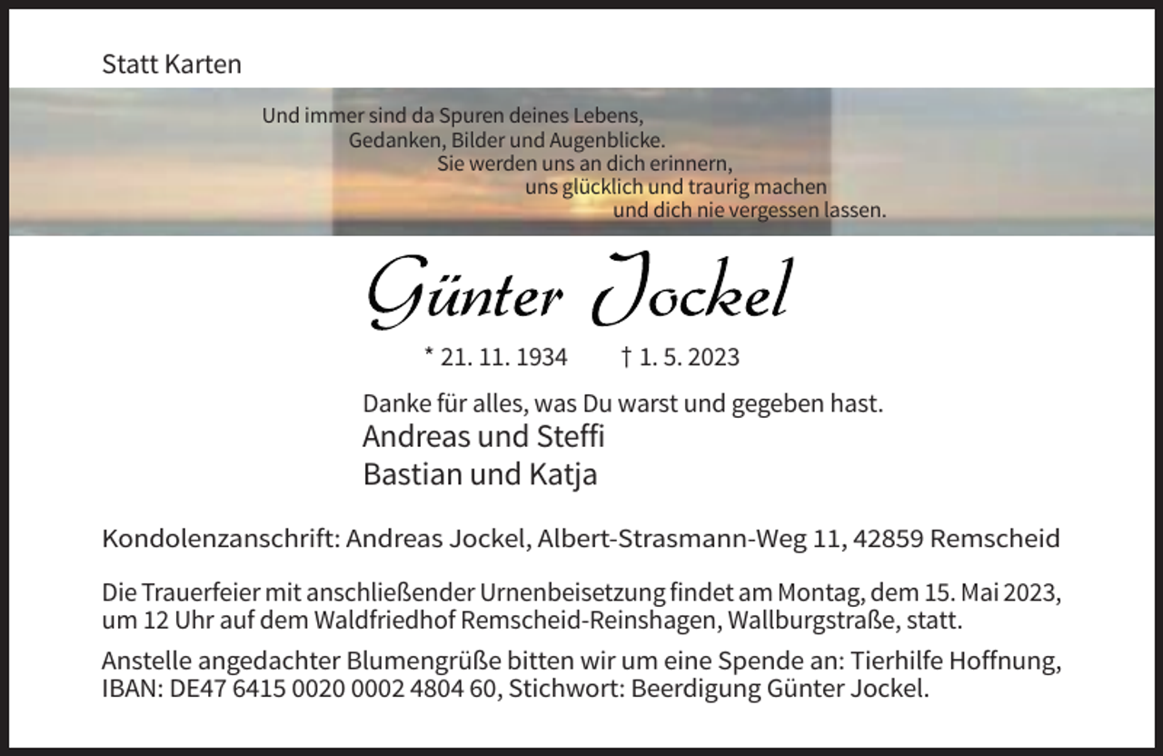 <p>Statt Karten<br />Und immer sind da Spuren deines Lebens,<br />Gedanken, Bilder und Augenblicke.<br />Sie werden uns an dich erinnern,<br />uns glücklich und traurig machen<br />und dich nie vergessen lassen.</p><p>* 21. 11. 1934</p><p>† 1. 5. 2023</p><p>Danke für alles, was Du warst und gegeben hast.</p><p>Andreas und Steffi<br />Bastian und Katja<br />Kondolenzanschrift: Andreas Jockel, Albert-Strasmann-Weg 11, 42859 Remscheid<br />Die Trauerfeier mit anschließender Urnenbeisetzung findet am Montag, dem 15. Mai 2023,<br />um 12 Uhr auf dem Waldfriedhof Remscheid-Reinshagen, Wallburgstraße, statt.<br />Anstelle angedachter Blumengrüße bitten wir um eine Spende an: Tierhilfe Hoffnung,<br />IBAN: DE47 6415 002002 4804 60, Stichwort: Beerdigung Günter Jockel.</p>