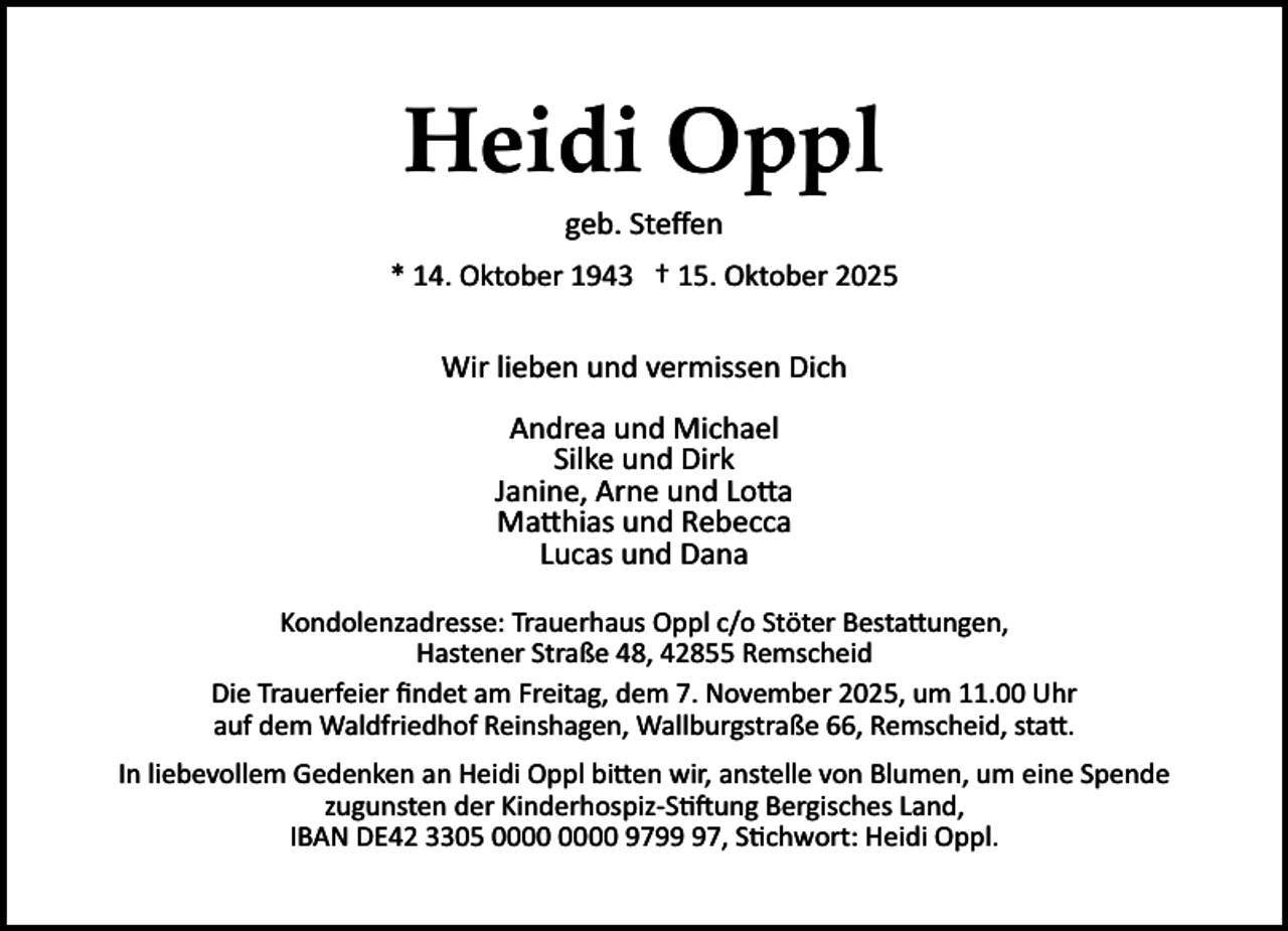 <p>Heidi Oppl<br />geb. Steﬀen</p><p>* 14. Oktober 1943 † 15. Oktober 2025</p><p>Wir lieben und vermissen Dich<br />Andrea und Michael<br />Silke und Dirk<br />Janine, Arne und Lo�a<br />Ma�hias und Rebecca<br />Lucas und Dana<br />Kondolenzadresse: Trauerhaus Oppl c/o Stöter Besta�ungen,<br />Hastener Straße 48, 42855 Remscheid<br />Die Trauerfeier ﬁndet am Freitag, dem 7. November 2025, um 11.00 Uhr<br />auf dem Waldfriedhof Reinshagen, Wallburgstraße 66, Remscheid, sta�.<br />In liebevollem Gedenken an Heidi Oppl bi�en wir, anstelle von Blumen, um eine Spende<br />zugunsten der Kinderhospiz­S ung Bergisches Land,<br />IBAN DE42 3305 9797, S chwort: Heidi Oppl.</p>
