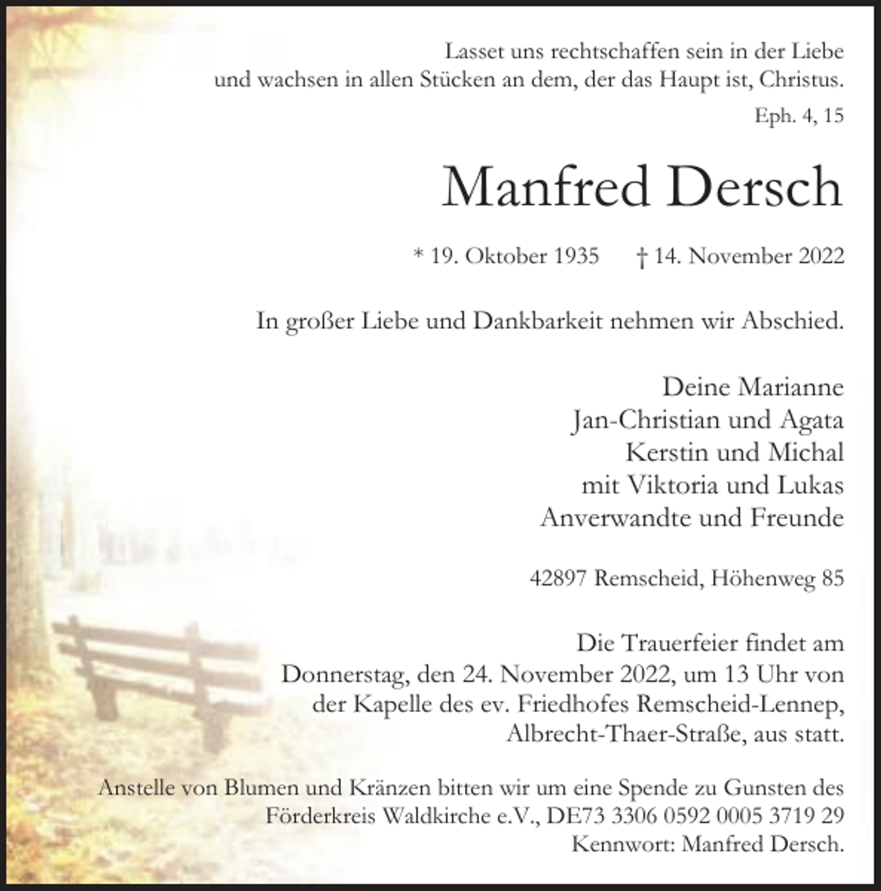 <p>Lasset uns rechtschaffen sein in der Liebe<br />und wachsen in allen Stücken an dem, der das Haupt ist, Christus.<br />Eph. 4, 15</p><p>Manfred Dersch<br />* 19. Oktober 1935</p><p>† 14. November 2022</p><p>In großer Liebe und Dankbarkeit nehmen wir Abschied.</p><p>Deine Marianne<br />Jan-Christian und Agata<br />Kerstin und Michal<br />mit Viktoria und Lukas<br />Anverwandte und Freunde<br />42897 Remscheid, Höhenweg 85</p><p>Die Trauerfeier findet am<br />Donnerstag, den 24. November 2022, um 13 Uhr von<br />der Kapelle des ev. Friedhofes Remscheid-Lennep,<br />Albrecht-Thaer-Straße, aus statt.<br />Anstelle von Blumen und Kränzen bitten wir um eine Spende zu Gunsten des<br />Förderkreis Waldkirche e.V., DE7306 0592 0005 3719 29<br />Kennwort: Manfred Dersch.</p>