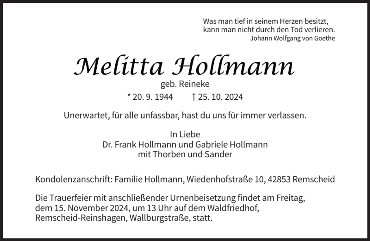 <p>Was man tief in seinem Herzen besitzt,<br />kann man nicht durch den Tod verlieren.<br />Johann Wolfgang von Goethe</p><p>geb. Reineke<br />* 20. 9. 1944<br />† 25. 10. 2024<br />Unerwartet, für alle unfassbar, hast du uns für immer verlassen.<br />In Liebe<br />Dr. Frank Hollmann und Gabriele Hollmann<br />mit Thorben und Sander<br />Kondolenzanschrift: Familie Hollmann, Wiedenhofstraße 10, 42853 Remscheid<br />Die Trauerfeier mit anschließender Urnenbeisetzung findet am Freitag,<br />dem 15. November 2024, um 13 Uhr auf dem Waldfriedhof,<br />Remscheid-Reinshagen, Wallburgstraße, statt.</p>