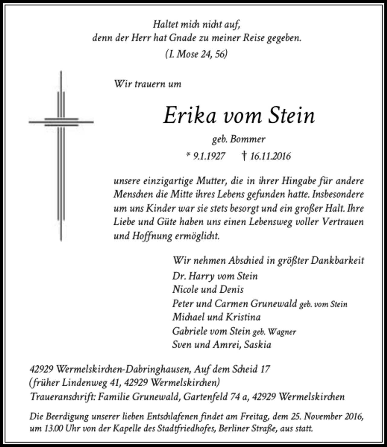 <p>Haltet mich nicht auf,<br />denn der Herr hat Gnade zu meiner Reise gegeben.<br />(I. Mose 24, 56)<br />Wir trauern um</p><p>Erika vom Stein<br />geb. Bommer<br />* 9.1.1927<br />16.11.2016</p><p>unsere einzigartige Mutter, die in ihrer Hingabe für andere<br />Menschen die Mitte ihres Lebens gefunden hatte. Insbesondere<br />um uns Kinder war sie stets besorgt und ein großer Halt. Ihre<br />Liebe und Güte haben uns einen Lebensweg voller Vertrauen<br />und Hoffnung ermöglicht.<br />Wir nehmen Abschied in größter Dankbarkeit<br />Dr. Harry vom Stein<br />Nicole und Denis<br />Peter und Carmen Grunewald geb. vom Stein<br />Michael und Kristina<br />Gabriele vom Stein geb. Wagner<br />Sven und Amrei, Saskia<br />42929 Wermelskirchen-Dabringhausen, Auf dem Scheid 17<br />(früher Lindenweg 41, 42929 Wermelskirchen)<br />Traueranschrift: Familie Grunewald, Gartenfeld 74 a, 42929 Wermelskirchen<br />Die Beerdigung unserer lieben Entschlafenen findet am Freitag, dem 25. November 2016,<br />um 13.00 Uhr von der Kapelle des Stadtfriedhofes, Berliner Straße, aus statt.</p>