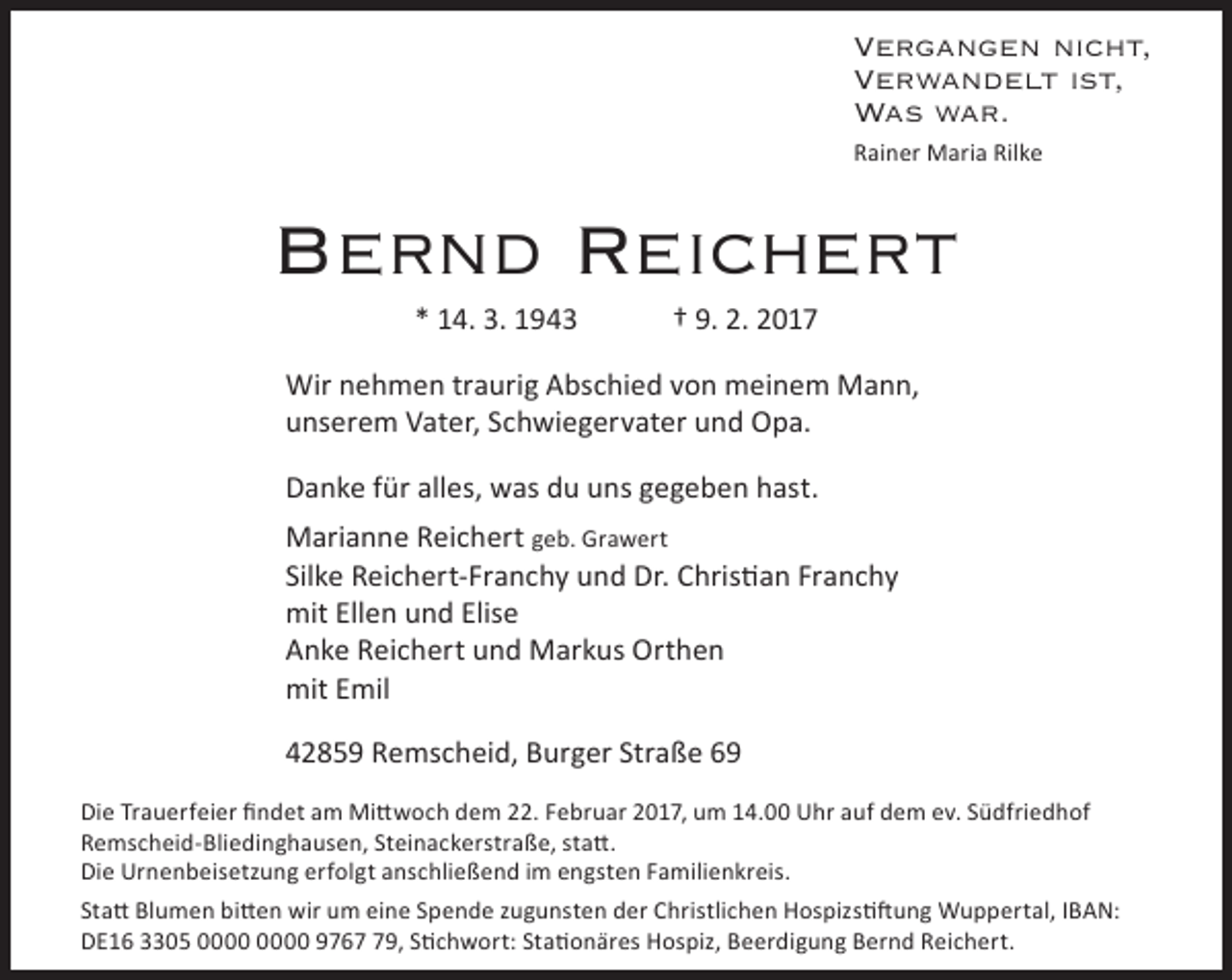 <p>Vergangen nicht,<br />Verwandelt ist,<br />Was war.<br />Rainer Maria Rilke</p><p>Bernd Reichert<br />* 14. 3. 1943</p><p>† 9. 2. 2017</p><p>Wir nehmen traurig Abschied von meinem Mann,<br />unserem Vater, Schwiegervater und Opa.<br />Danke für alles, was du uns gegeben hast.<br />Marianne Reichert geb. Grawert<br />Silke Reichert-Franchy und Dr. Christian Franchy<br />mit Ellen und Elise<br />Anke Reichert und Markus Orthen<br />mit Emil<br />42859 Remscheid, Burger Straße 69<br />Die Trauerfeier findet am Mittwoch dem 22. Februar 2017, um 14.00 Uhr auf dem ev. Südfriedhof<br />Remscheid-Bliedinghausen, Steinackerstraße, statt.<br />Die Urnenbeisetzung erfolgt anschließend im engsten Familienkreis.<br />Statt Blumen bitten wir um eine Spende zugunsten der Christlichen Hospizstiftung Wuppertal, IBAN:<br />DE16 3305 9769, Stichwort: Stationäres Hospiz, Beerdigung Bernd Reichert.</p>