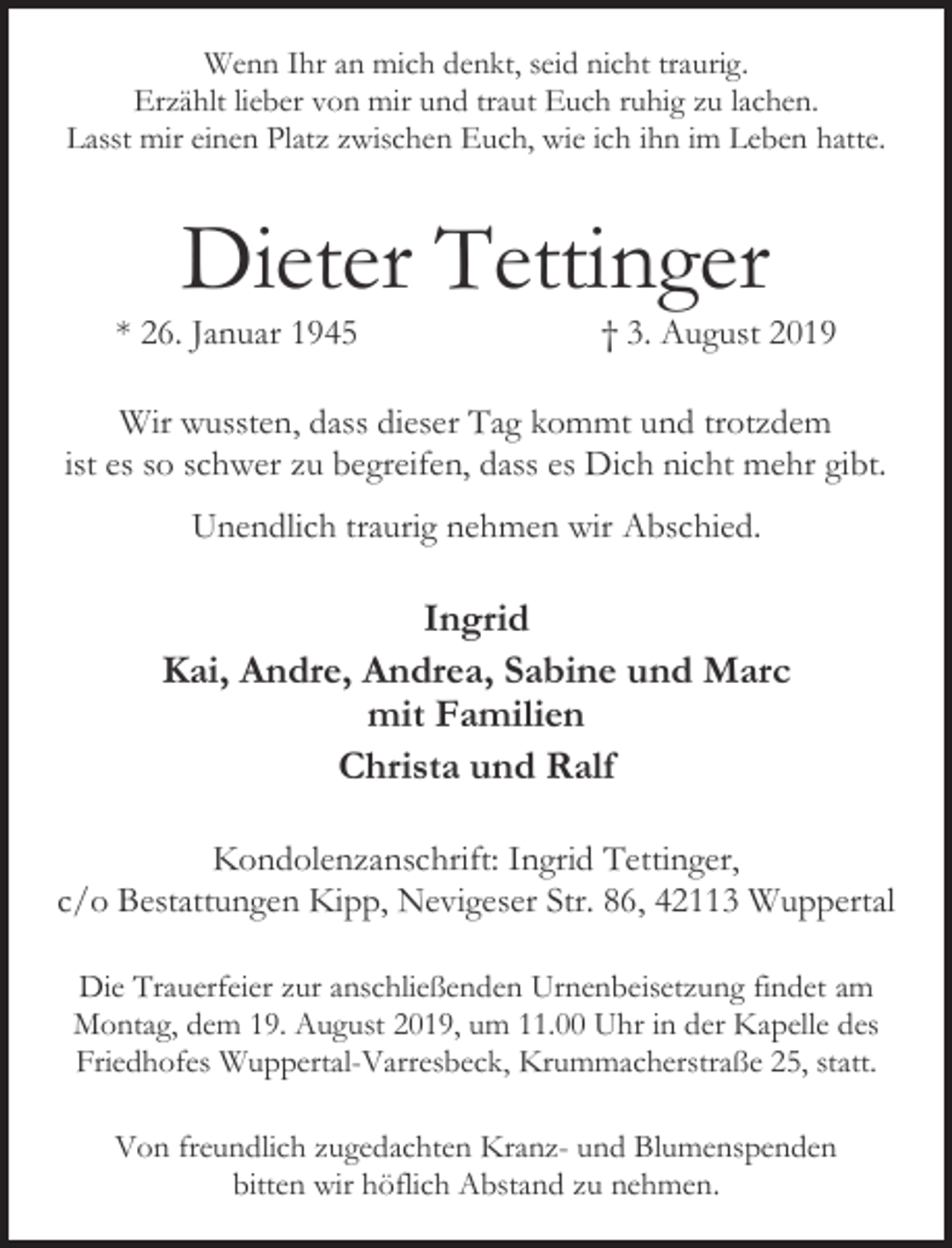 <p>Wenn Ihr an mich denkt, seid nicht traurig.<br />Erzählt lieber von mir und traut Euch ruhig zu lachen.<br />Lasst mir einen Platz zwischen Euch, wie ich ihn im Leben hatte.</p><p>Dieter Tettinger</p><p>* 26. Januar 1945</p><p>† 3. August 2019</p><p>Wir wussten, dass dieser Tag kommt und trotzdem<br />ist es so schwer zu begreifen, dass es Dich nicht mehr gibt.<br />Unendlich traurig nehmen wir Abschied.</p><p>Ingrid<br />Kai, Andre, Andrea, Sabine und Marc<br />mit Familien<br />Christa und Ralf<br />Kondolenzanschrift: Ingrid Tettinger,<br />c/o Bestattungen Kipp, Nevigeser Str. 86, 42113 Wuppertal<br />Die Trauerfeier zur anschließenden Urnenbeisetzung findet am<br />Montag, dem 19. August 2019, um 11.00 Uhr in der Kapelle des<br />Friedhofes Wuppertal-Varresbeck, Krummacherstraße 25, statt.<br />Von freundlich zugedachten Kranz- und Blumenspenden<br />bitten wir höflich Abstand zu nehmen.</p>