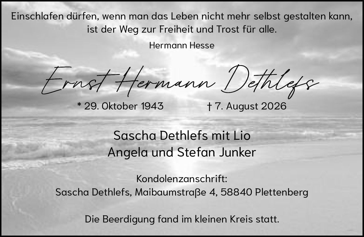 <p>Einschlafen dürfen, wenn man das Leben nicht mehr selbst gestalten kann, ist der Weg zur Freiheit und Trost für alle.</p><p><i>Hermann Hesse</i></p><p><strong>Ernst Hermann Dethlefs</strong></p><p>* 29. Oktober 1943<br>† 7. August 2026</p><p>Sascha Dethlefs mit Lio<br>Angela und Stefan Junker</p><p>Kondolenzanschrift:<br>Sascha Dethlefs, Maibaumstraße 4, 58840 Plettenberg</p><p>Die Beerdigung fand im kleinen Kreis statt.</p>