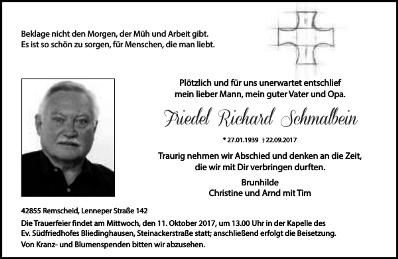 <p>Beklage nicht den Morgen, der Müh und Arbeit gibt.<br />Es ist so schön zu sorgen, für Menschen, die man liebt.</p><p>Plötzlich und für uns unerwartet entschlief<br />mein lieber Mann, mein guter Vater und Opa.</p><p>Friedel Richard Schmalbein<br />* 27.01.1939</p><p>22.09.2017</p><p>Traurig nehmen wir Abschied und denken an die Zeit,<br />die wir mit Dir verbringen durften.<br />Brunhilde<br />Christine und Arnd mit Tim<br />42855 Remscheid, Lenneper Straße 142</p><p>Die Trauerfeier findet am Mittwoch, den 11. Oktober 2017, um 13.00 Uhr in der Kapelle des<br />Ev. Südfriedhofes Bliedinghausen, Steinackerstraße statt; anschließend erfolgt die Beisetzung.<br />Von Kranz- und Blumenspenden bitten wir abzusehen.</p>