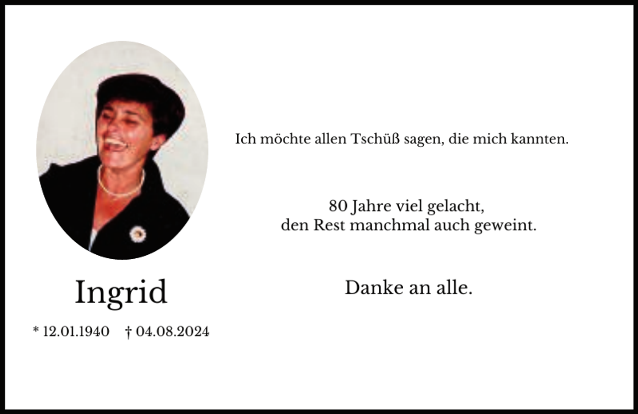 <p>Ich möchte allen Tschüß sagen, die mich kannten.</p><p>80 Jahre viel gelacht,<br />den Rest manchmal auch geweint.</p><p>Ingrid<br />* 12.01.1940</p><p>† 04.08.2024</p><p>Danke an alle.</p>