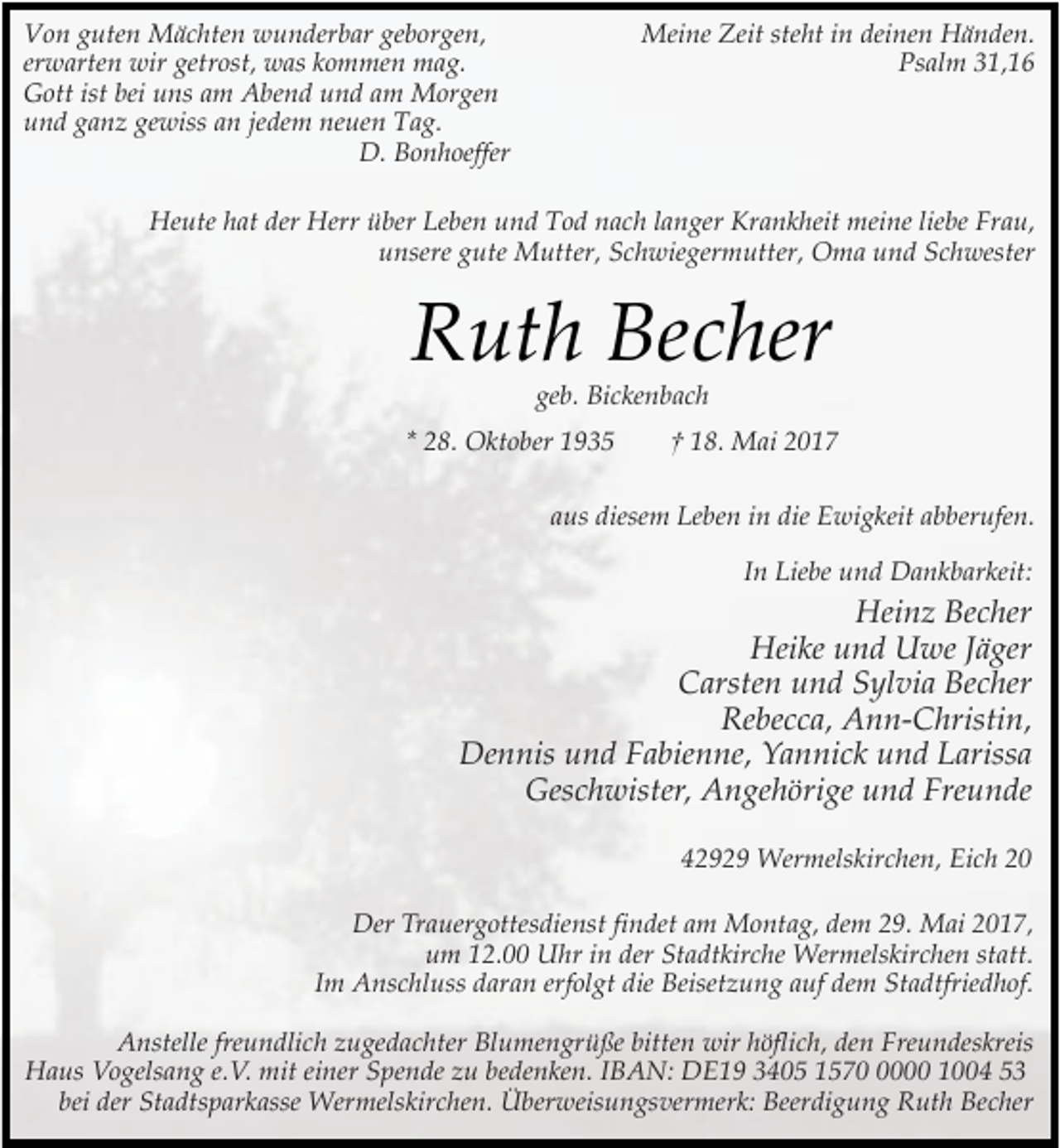<p>Von guten Mächten wunderbar geborgen,<br />erwarten wir getrost, was kommen mag.<br />Gott ist bei uns am Abend und am Morgen<br />und ganz gewiss an jedem neuen Tag.<br />D. Bonhoeffer</p><p>Meine Zeit steht in deinen Händen.<br />Psalm 31,16</p><p>Heute hat der Herr über Leben und Tod nach langer Krankheit meine liebe Frau,<br />unsere gute Mutter, Schwiegermutter, Oma und Schwester</p><p>Ruth Becher<br />geb. Bickenbach</p><p>* 28. Oktober 1935</p><p>† 18. Mai 2017</p><p>aus diesem Leben in die Ewigkeit abberufen.<br />In Liebe und Dankbarkeit:</p><p>Heinz Becher<br />Heike und Uwe Jäger<br />Carsten und Sylvia Becher<br />Rebecca, Ann-Christin,<br />Dennis und Fabienne, Yannick und Larissa<br />Geschwister, Angehörige und Freunde<br />42929 Wermelskirchen, Eich 20<br />Der Trauergottesdienst findet am Montag, dem 29. Mai 2017,<br />um 12.00 Uhr in der Stadtkirche Wermelskirchen statt.<br />Im Anschluss daran erfolgt die Beisetzung auf dem Stadtfriedhof.<br />Anstelle freundlich zugedachter Blumengrüße bitten wir höflich, den Freundeskreis<br />Haus Vogelsang e.V. mit einer Spende zu bedenken. IBAN: DE19 3405 157000 1004 53<br />bei der Stadtsparkasse Wermelskirchen. Überweisungsvermerk: Beerdigung Ruth Becher</p>