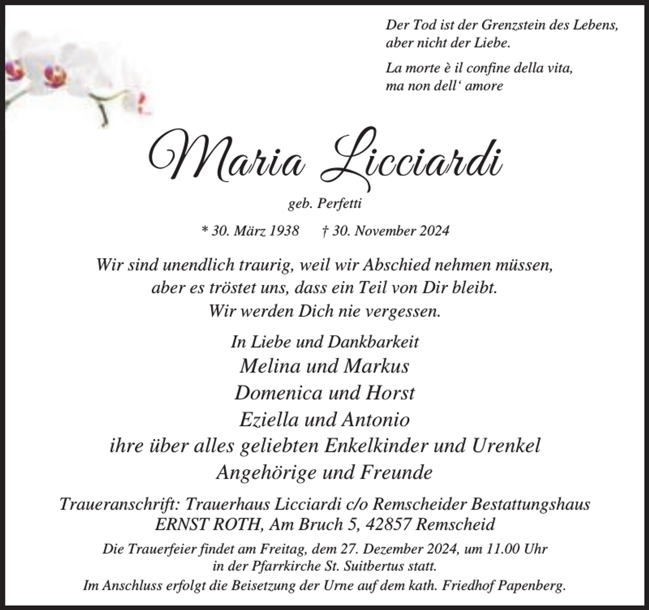 <p>Der Tod ist der Grenzstein des Lebens,<br />aber nicht der Liebe.<br />La morte è il confine della vita,<br />ma non dell‘ amore</p><p>Maria Licciardi<br />geb. Perfetti</p><p>* 30. März 1938</p><p>† 30. November 2024</p><p>Wir sind unendlich traurig, weil wir Abschied nehmen müssen,<br />aber es tröstet uns, dass ein Teil von Dir bleibt.<br />Wir werden Dich nie vergessen.<br />In Liebe und Dankbarkeit</p><p>Melina und Markus<br />Domenica und Horst<br />Eziella und Antonio<br />ihre über alles geliebten Enkelkinder und Urenkel<br />Angehörige und Freunde<br />Traueranschrift: Trauerhaus Licciardi c/o Remscheider Bestattungshaus<br />ERNST ROTH, Am Bruch 5, 42857 Remscheid<br />Die Trauerfeier findet am Freitag, dem 27. Dezember 2024, um 11.00 Uhr<br />in der Pfarrkirche St. Suitbertus statt.<br />Im Anschluss erfolgt die Beisetzung der Urne auf dem kath. Friedhof Papenberg.</p>