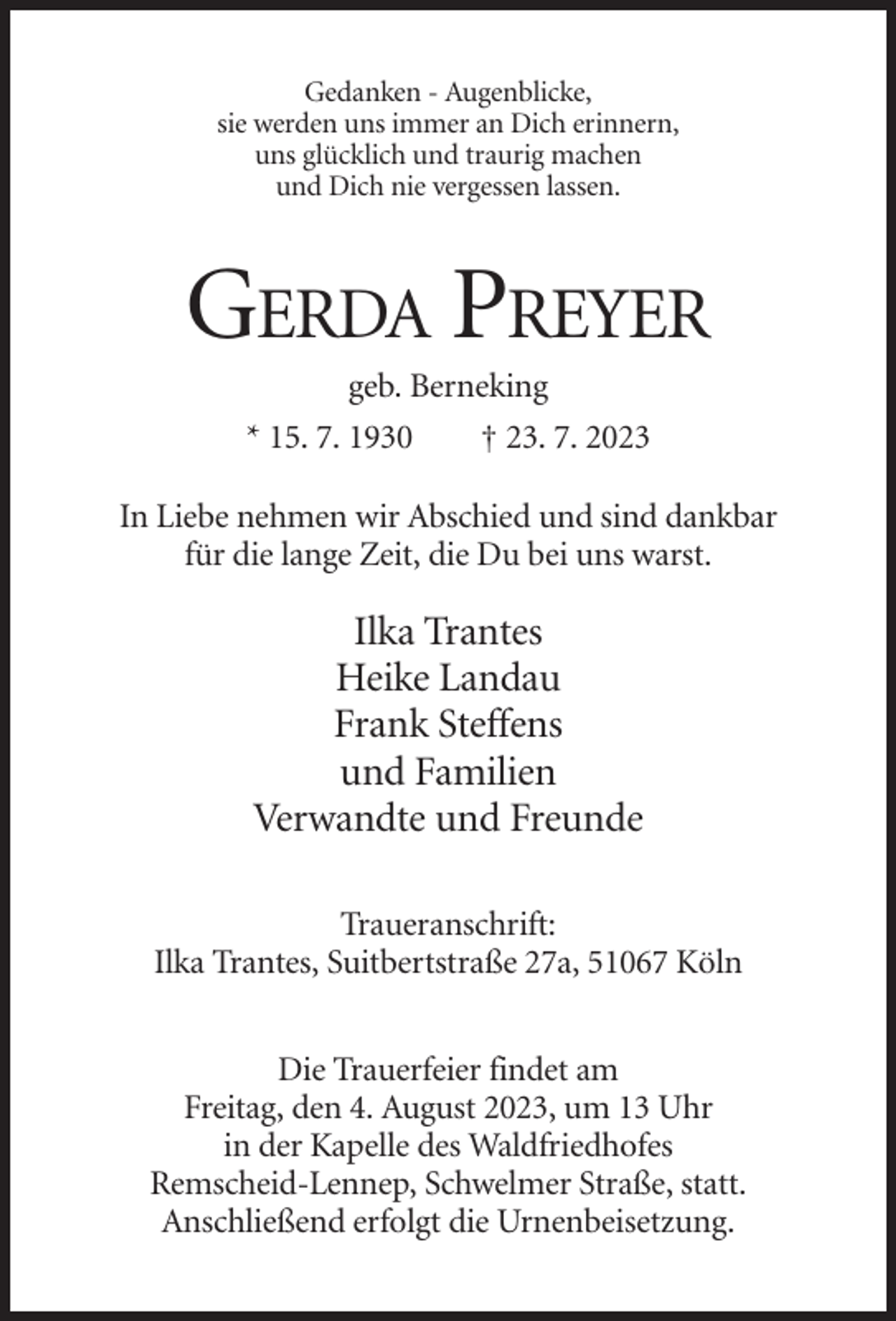<p>Gedanken - Augenblicke,<br />sie werden uns immer an Dich erinnern,<br />uns glücklich und traurig machen<br />und Dich nie vergessen lassen.</p><p>GERDA PREYER<br />geb. Berneking<br />* 15. 7. 1930</p><p>† 23. 7. 2023</p><p>In Liebe nehmen wir Abschied und sind dankbar<br />für die lange Zeit, die Du bei uns warst.</p><p>Ilka Trantes<br />Heike Landau<br />Frank Steffens<br />und Familien<br />Verwandte und Freunde<br />Traueranschrift:<br />Ilka Trantes, Suitbertstraße 27a, 51067 Köln<br />Die Trauerfeier findet am<br />Freitag, den 4. August 2023, um 13 Uhr<br />in der Kapelle des Waldfriedhofes<br />Remscheid-Lennep, Schwelmer Straße, statt.<br />Anschließend erfolgt die Urnenbeisetzung.</p>