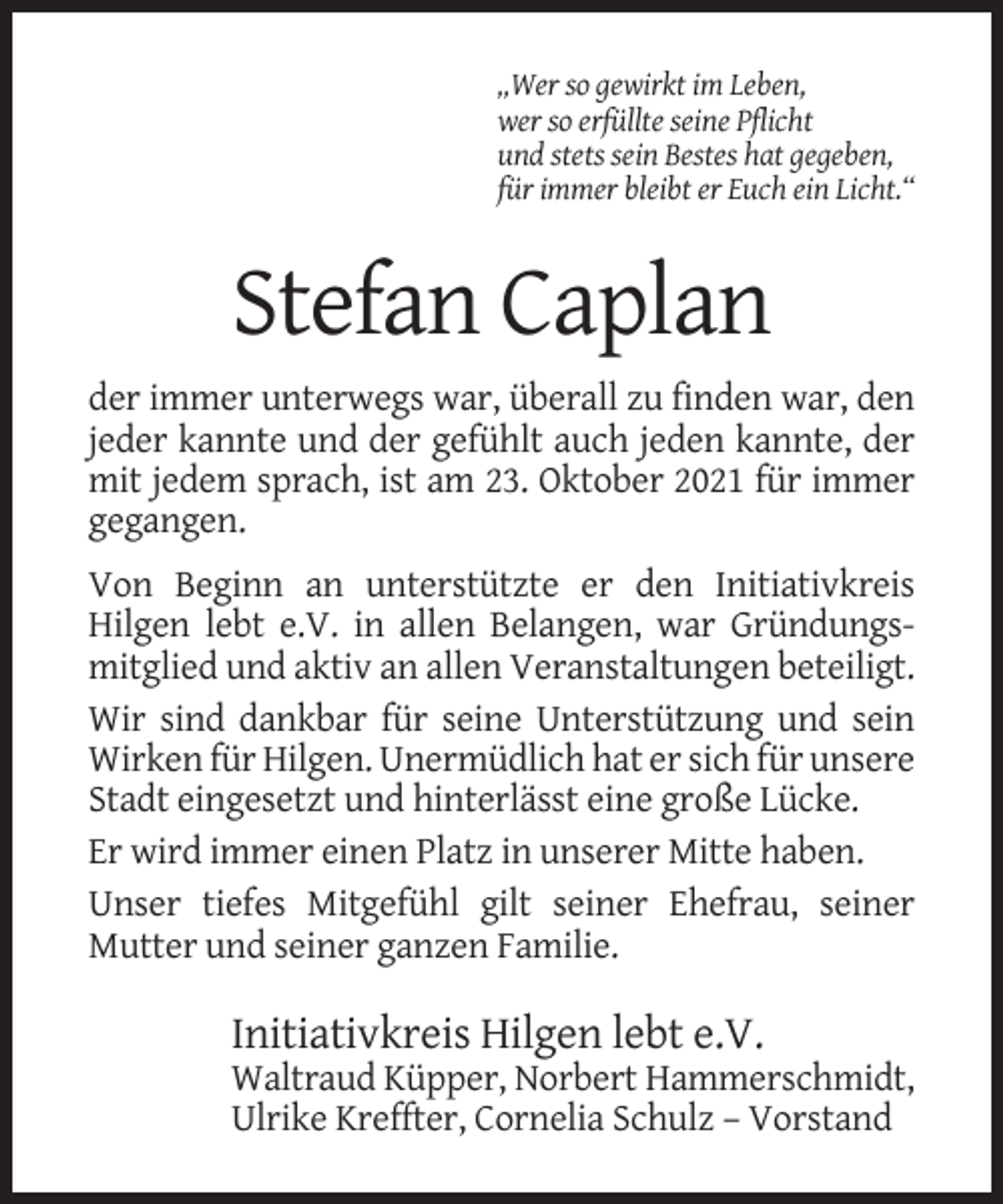 <p>„Wer so gewirkt im Leben,<br />wer so erfüllte seine Pflicht<br />und stets sein Bestes hat gegeben,<br />für immer bleibt er Euch ein Licht.“</p><p>Stefan Caplan<br />der immer unterwegs war, überall zu finden war, den<br />jeder kannte und der gefühlt auch jeden kannte, der<br />mit jedem sprach, ist am 23. Oktober 2021 für immer<br />gegangen.<br />Von Beginn an unterstützte er den Initiativkreis<br />Hilgen lebt e.V. in allen Belangen, war Gründungsmitglied und aktiv an allen Veranstaltungen beteiligt.<br />Wir sind dankbar für seine Unterstützung und sein<br />Wirken für Hilgen. Unermüdlich hat er sich für unsere<br />Stadt eingesetzt und hinterlässt eine große Lücke.<br />Er wird immer einen Platz in unserer Mitte haben.<br />Unser tiefes Mitgefühl gilt seiner Ehefrau, seiner<br />Mutter und seiner ganzen Familie.</p><p>Initiativkreis Hilgen lebt e.V.<br />Waltraud Küpper, Norbert Hammerschmidt,<br />Ulrike Kreffter, Cornelia Schulz – Vorstand</p>
