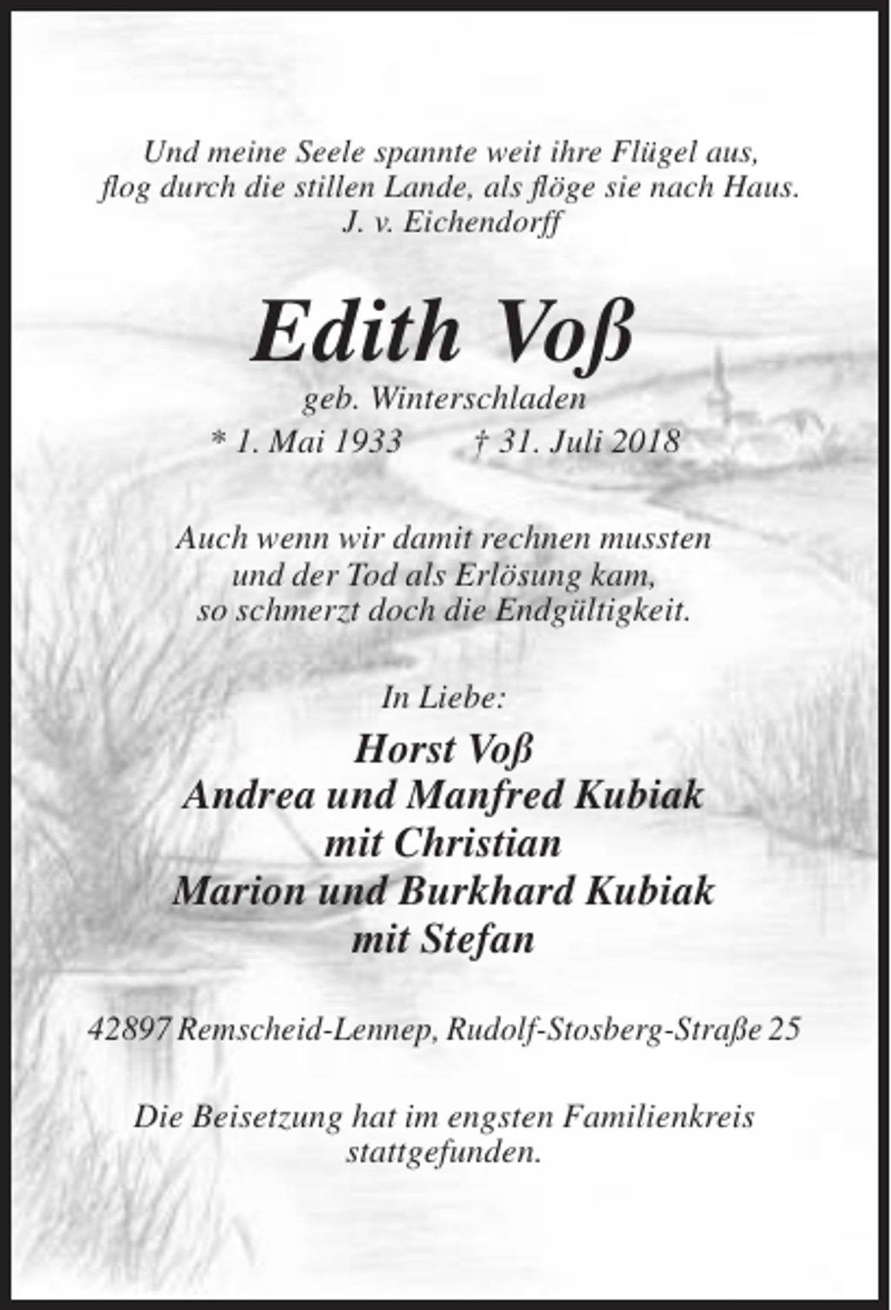 <p>Und meine Seele spannte weit ihre Flügel aus,<br />flog durch die stillen Lande, als flöge sie nach Haus.<br />J. v. Eichendorff</p><p>Edith Voß<br />geb. Winterschladen<br />* 1. Mai 1933<br />† 31. Juli 2018<br />Auch wenn wir damit rechnen mussten<br />und der Tod als Erlösung kam,<br />so schmerzt doch die Endgültigkeit.<br />In Liebe:</p><p>Horst Voß<br />Andrea und Manfred Kubiak<br />mit Christian<br />Marion und Burkhard Kubiak<br />mit Stefan<br />42897 Remscheid-Lennep, Rudolf-Stosberg-Straße 25<br />Die Beisetzung hat im engsten Familienkreis<br />stattgefunden.</p>