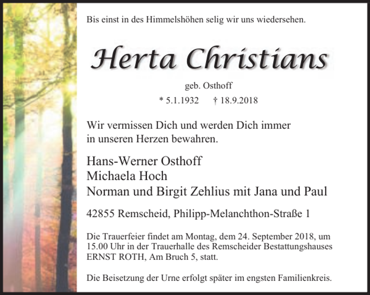 <p>Bis einst in des Himmelshöhen selig wir uns wiedersehen.</p><p>Herta Christians<br />geb. Osthoff<br />* 5.1.1932</p><p>† 18.9.2018</p><p>Wir vermissen Dich und werden Dich immer<br />in unseren Herzen bewahren.</p><p>Hans-Werner Osthoff<br />Michaela Hoch<br />Norman und Birgit Zehlius mit Jana und Paul<br />42855 Remscheid, Philipp-Melanchthon-Straße 1<br />Die Trauerfeier findet am Montag, dem 24. September 2018, um<br />15.00 Uhr in der Trauerhalle des Remscheider Bestattungshauses<br />ERNST ROTH, Am Bruch 5, statt.<br />Die Beisetzung der Urne erfolgt später im engsten Familienkreis.</p>