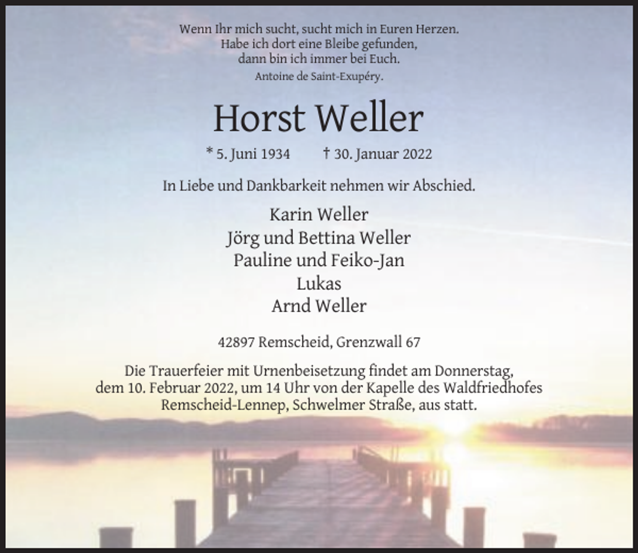 <p>Wenn Ihr mich sucht, sucht mich in Euren Herzen.<br />Habe ich dort eine Bleibe gefunden,<br />dann bin ich immer bei Euch.<br />Antoine de Saint-Exupéry.</p><p>Horst Weller<br />* 5. Juni 1934</p><p>† 30. Januar 2022</p><p>In Liebe und Dankbarkeit nehmen wir Abschied.</p><p>Karin Weller<br />Jörg und Bettina Weller<br />Pauline und Feiko-Jan<br />Lukas<br />Arnd Weller<br />42897 Remscheid, Grenzwall 67<br />Die Trauerfeier mit Urnenbeisetzung findet am Donnerstag,<br />dem 10. Februar 2022, um 14 Uhr von der Kapelle des Waldfriedhofes<br />Remscheid-Lennep, Schwelmer Straße, aus statt.</p>