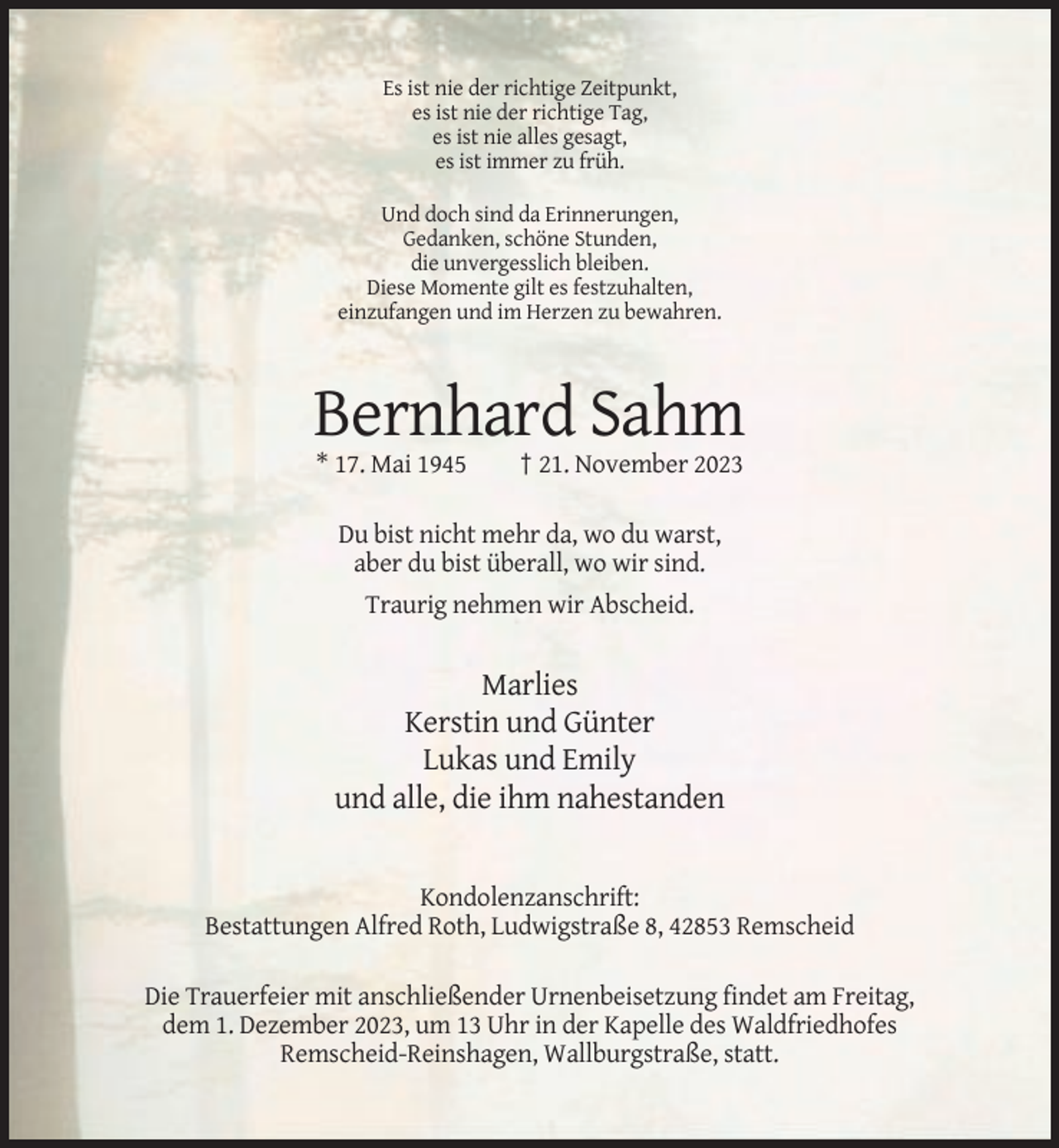 <p>Es ist nie der richtige Zeitpunkt,<br />es ist nie der richtige Tag,<br />es ist nie alles gesagt,<br />es ist immer zu früh.<br />Und doch sind da Erinnerungen,<br />Gedanken, schöne Stunden,<br />die unvergesslich bleiben.<br />Diese Momente gilt es festzuhalten,<br />einzufangen und im Herzen zu bewahren.</p><p>Bernhard Sahm<br />* 17. Mai 1945</p><p>† 21. November 2023</p><p>Du bist nicht mehr da, wo du warst,<br />aber du bist überall, wo wir sind.<br />Traurig nehmen wir Abscheid.</p><p>Marlies<br />Kerstin und Günter<br />Lukas und Emily<br />und alle, die ihm nahestanden</p><p>Kondolenzanschrift:<br />Bestattungen Alfred Roth, Ludwigstraße 8, 42853 Remscheid<br />Die Trauerfeier mit anschließender Urnenbeisetzung findet am Freitag,<br />dem 1. Dezember 2023, um 13 Uhr in der Kapelle des Waldfriedhofes<br />Remscheid-Reinshagen, Wallburgstraße, statt.</p>