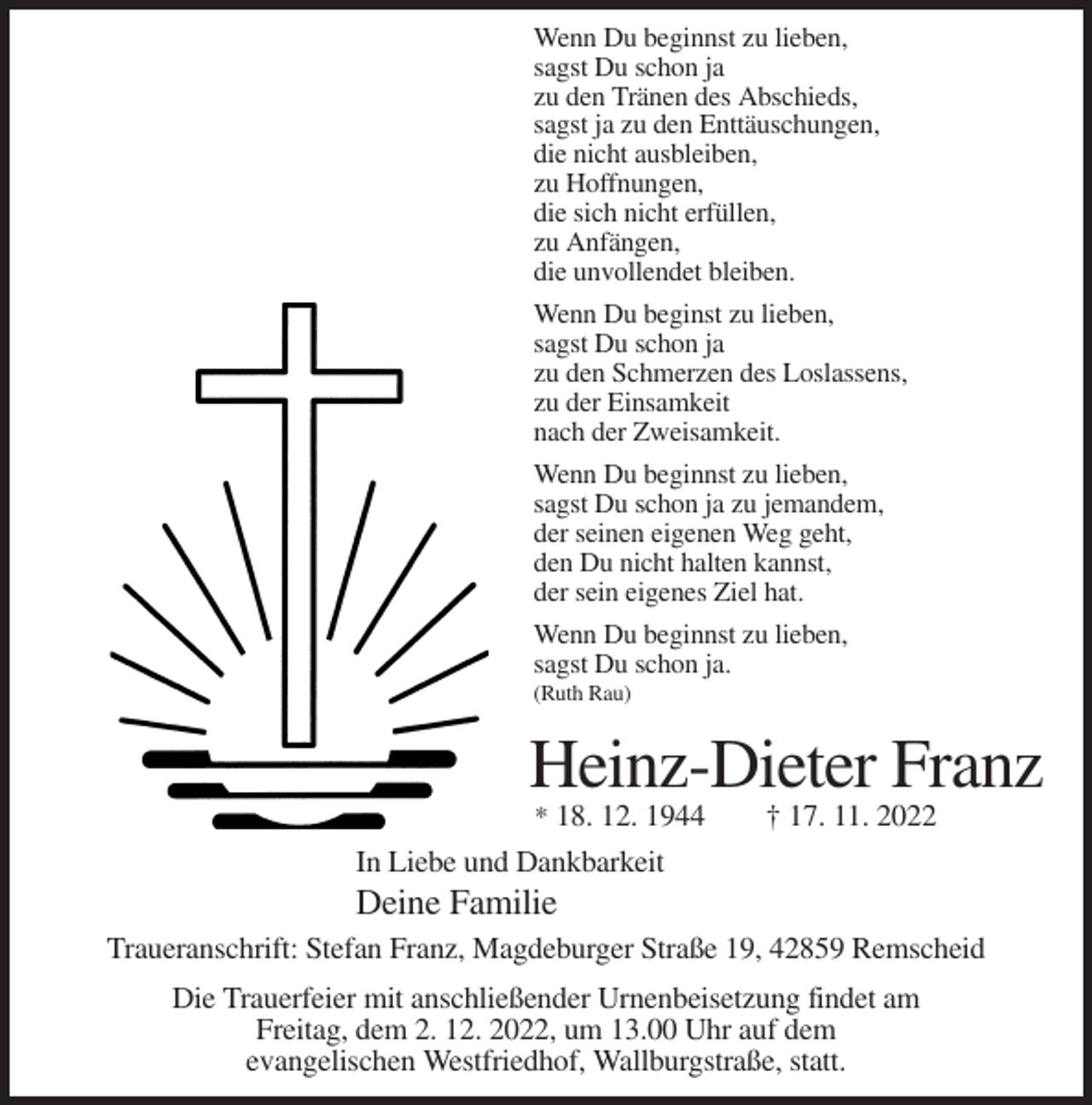 <p>Wenn Du beginnst zu lieben,<br />sagst Du schon ja<br />zu den Tränen des Abschieds,<br />sagst ja zu den Enttäuschungen,<br />die nicht ausbleiben,<br />zu Hoffnungen,<br />die sich nicht erfüllen,<br />zu Anfängen,<br />die unvollendet bleiben.<br />Wenn Du beginst zu lieben,<br />sagst Du schon ja<br />zu den Schmerzen des Loslassens,<br />zu der Einsamkeit<br />nach der Zweisamkeit.<br />Wenn Du beginnst zu lieben,<br />sagst Du schon ja zu jemandem,<br />der seinen eigenen Weg geht,<br />den Du nicht halten kannst,<br />der sein eigenes Ziel hat.<br />Wenn Du beginnst zu lieben,<br />sagst Du schon ja.<br />(Ruth Rau)</p><p>Heinz-Dieter Franz<br />* 18. 12. 1944</p><p>† 17. 11. 2022</p><p>In Liebe und Dankbarkeit</p><p>Deine Familie<br />Traueranschrift: Stefan Franz, Magdeburger Straße 19, 42859 Remscheid<br />Die Trauerfeier mit anschließender Urnenbeisetzung findet am<br />Freitag, dem 2. 12. 2022, um 13.00 Uhr auf dem<br />evangelischen Westfriedhof, Wallburgstraße, statt.</p>