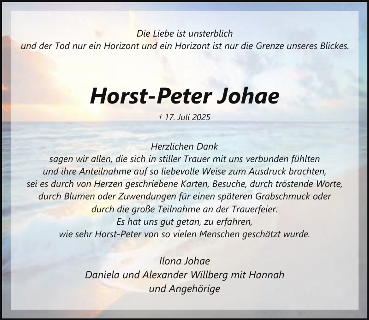 <p>Die Liebe ist unsterblich<br />und der Tod nur ein Horizont und ein Horizont ist nur die Grenze unseres Blickes.</p><p>Horst-Peter Johae<br />† 17. Juli 2025</p><p>Herzlichen Dank<br />sagen wir allen, die sich in stiller Trauer mit uns verbunden fühlten<br />und ihre Anteilnahme auf so liebevolle Weise zum Ausdruck brachten,<br />sei es durch von Herzen geschriebene Karten, Besuche, durch tröstende Worte,<br />durch Blumen oder Zuwendungen für einen späteren Grabschmuck oder<br />durch die große Teilnahme an der Trauerfeier.<br />Es hat uns gut getan, zu erfahren,<br />wie sehr Horst-Peter von so vielen Menschen geschätzt wurde.</p><p>Ilona Johae<br />Daniela und Alexander Willberg mit Hannah<br />und Angehörige</p>