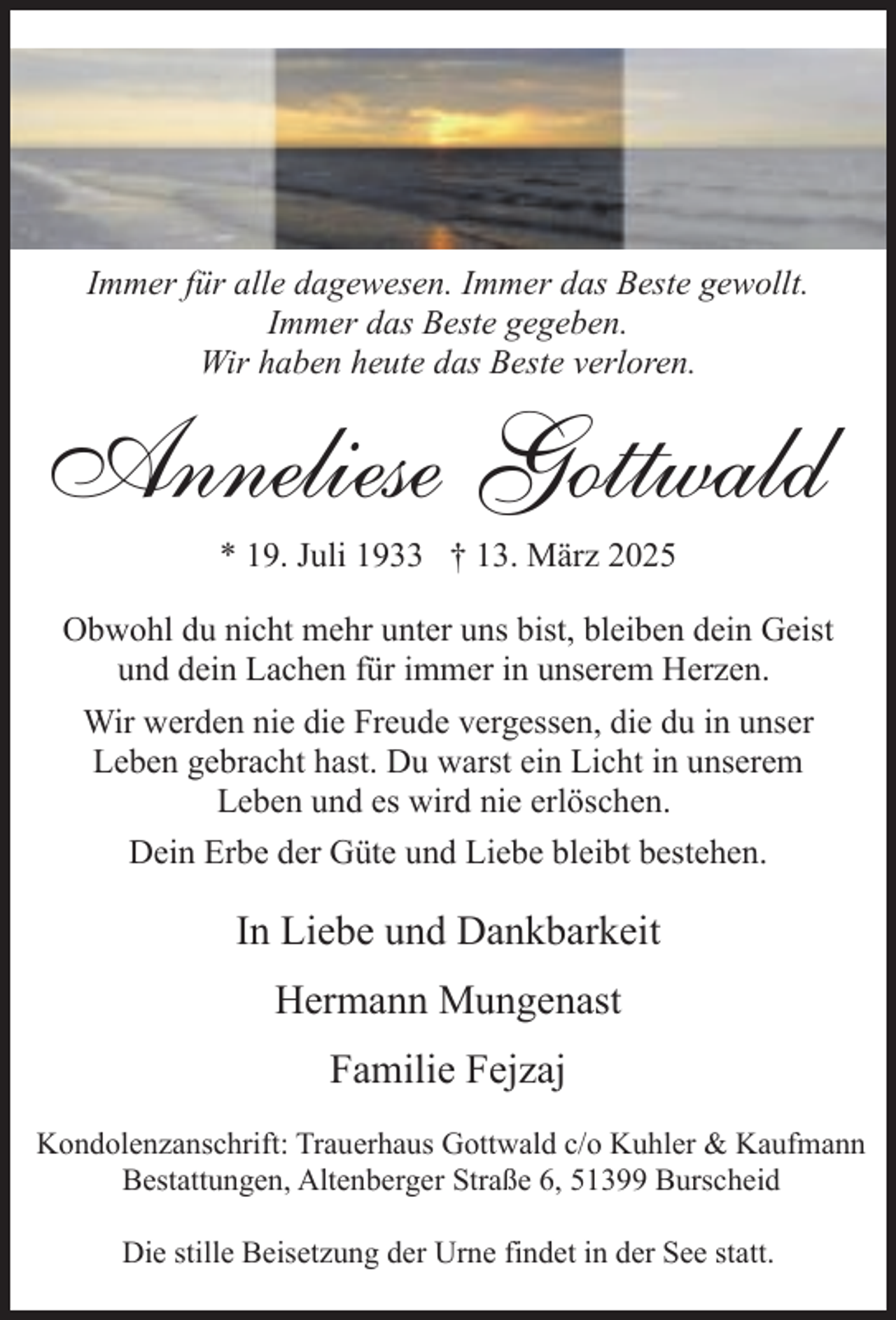 <p>Immer für alle dagewesen. Immer das Beste gewollt.<br />Immer das Beste gegeben.<br />Wir haben heute das Beste verloren.</p><p>Anneliese Gottwald<br />* 19. Juli 1933 † 13. März 2025</p><p>Obwohl du nicht mehr unter uns bist, bleiben dein Geist<br />und dein Lachen für immer in unserem Herzen.<br />Wir werden nie die Freude vergessen, die du in unser<br />Leben gebracht hast. Du warst ein Licht in unserem<br />Leben und es wird nie erlöschen.<br />Dein Erbe der Güte und Liebe bleibt bestehen.</p><p>In Liebe und Dankbarkeit<br />Hermann Mungenast<br />Familie Fejzaj<br />Kondolenzanschrift: Trauerhaus Gottwald c/o Kuhler &amp; Kaufmann<br />Bestattungen, Altenberger Straße 6, 51399 Burscheid<br />Die stille Beisetzung der Urne findet in der See statt.</p>