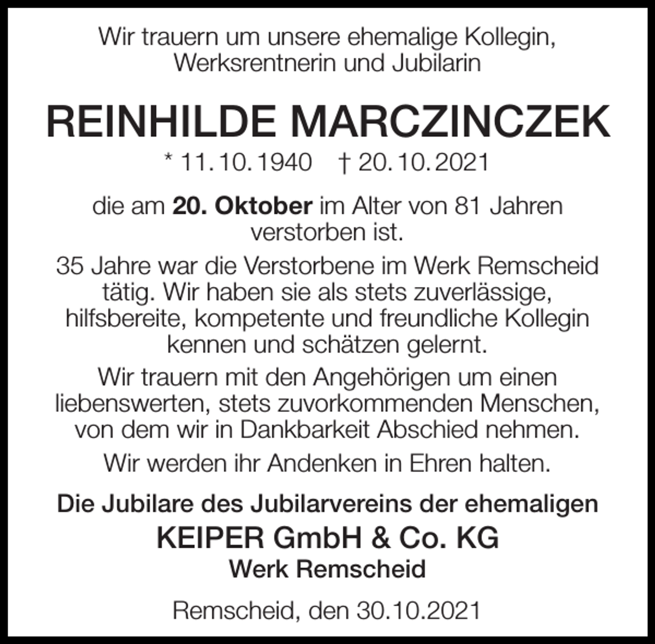 <p>Wir trauern um unsere ehemalige Kollegin,<br />Werksrentnerin und Jubilarin</p><p>REINHILDE MARCZINCZEK<br />* 11. 10. 1940</p><p>† 20. 10. 2021</p><p>die am 20. Oktober im Alter von 81 Jahren<br />verstorben ist.<br />35 Jahre war die Verstorbene im Werk Remscheid<br />tätig. Wir haben sie als stets zuverlässige,<br />hilfsbereite, kompetente und freundliche Kollegin<br />kennen und schätzen gelernt.<br />Wir trauern mit den Angehörigen um einen<br />liebenswerten, stets zuvorkommenden Menschen,<br />von dem wir in Dankbarkeit Abschied nehmen.<br />Wir werden ihr Andenken in Ehren halten.<br />Die Jubilare des Jubilarvereins der ehemaligen</p><p>KEIPER GmbH &amp; Co. KG<br />Werk Remscheid</p><p>Remscheid, den 30.10.2021</p>