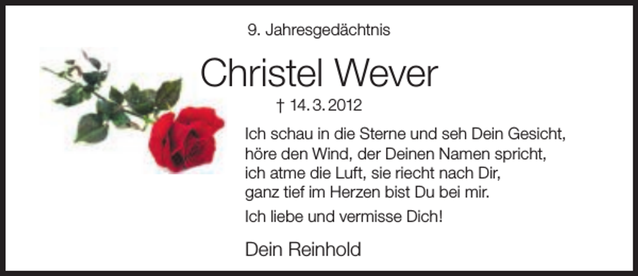 <p>9. Jahresgedächtnis</p><p>Christel Wever<br />† 14. 3. 2012</p><p>Ich schau in die Sterne und seh Dein Gesicht,<br />höre den Wind, der Deinen Namen spricht,<br />ich atme die Luft, sie riecht nach Dir,<br />ganz tief im Herzen bist Du bei mir.<br />Ich liebe und vermisse Dich!</p><p>Dein Reinhold</p>