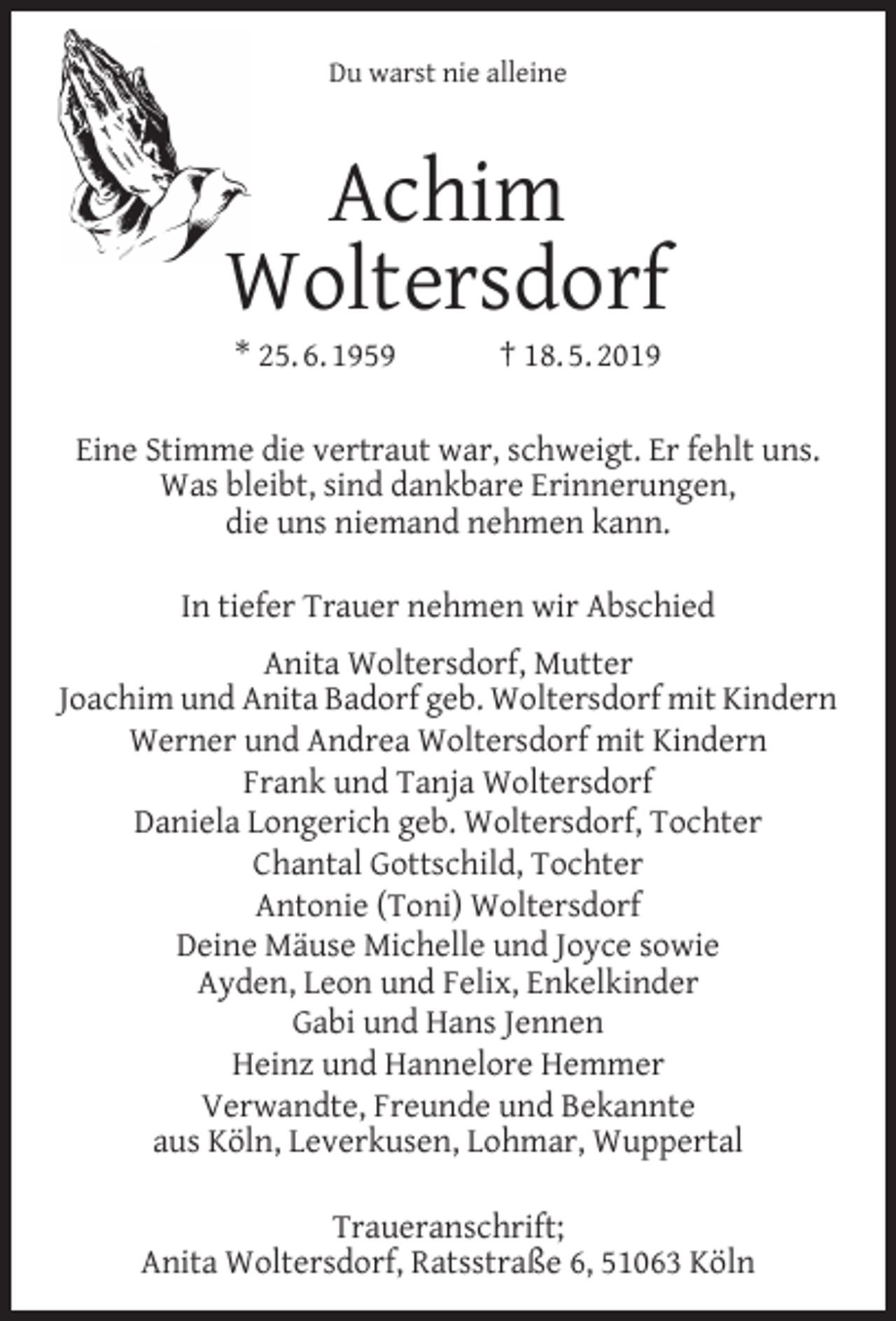 <p>Du warst nie alleine</p><p>Achim<br />Woltersdorf<br />* 25. 6. 1959</p><p>† 18. 5. 2019</p><p>Eine Stimme die vertraut war, schweigt. Er fehlt uns.<br />Was bleibt, sind dankbare Erinnerungen,<br />die uns niemand nehmen kann.<br />In tiefer Trauer nehmen wir Abschied<br />Anita Woltersdorf, Mutter<br />Joachim und Anita Badorf geb. Woltersdorf mit Kindern<br />Werner und Andrea Woltersdorf mit Kindern<br />Frank und Tanja Woltersdorf<br />Daniela Longerich geb. Woltersdorf, Tochter<br />Chantal Gottschild, Tochter<br />Antonie (Toni) Woltersdorf<br />Deine Mäuse Michelle und Joyce sowie<br />Ayden, Leon und Felix, Enkelkinder<br />Gabi und Hans Jennen<br />Heinz und Hannelore Hemmer<br />Verwandte, Freunde und Bekannte<br />aus Köln, Leverkusen, Lohmar, Wuppertal<br />Traueranschrift;<br />Anita Woltersdorf, Ratsstraße 6, 51063 Köln</p>