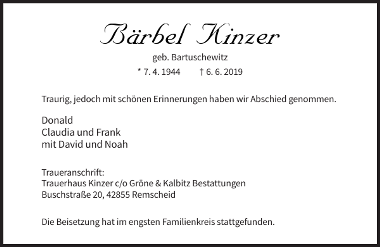 <p>Bärbel Kinzer<br />Bärbel<br />Kinzer<br />geb. Bartuschewitz<br />* 7. 4. 1944<br />† 6. 6. 2019</p><p>Traurig, jedoch mit schönen Erinnerungen haben wir Abschied genommen.</p><p>Donald<br />Claudia und Frank<br />mit David und Noah<br />Traueranschrift:<br />Trauerhaus Kinzer c/o Gröne &amp; Kalbitz Bestattungen<br />Buschstraße 20, 42855 Remscheid<br />Die Beisetzung hat im engsten Familienkreis stattgefunden.</p>