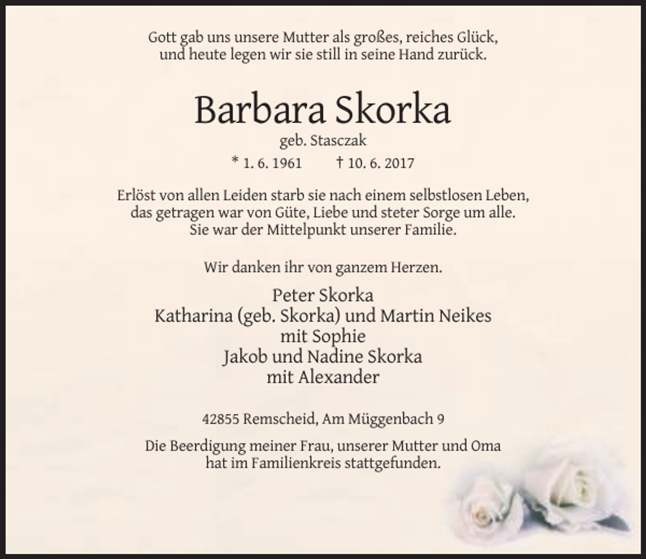 <p>Gott gab uns unsere Mutter als großes, reiches Glück,<br />und heute legen wir sie still in seine Hand zurück.</p><p>Barbara Skorka<br />geb. Stasczak<br />* 1. 6. 1961<br />† 10. 6. 2017<br />Erlöst von allen Leiden starb sie nach einem selbstlosen Leben,<br />das getragen war von Güte, Liebe und steter Sorge um alle.<br />Sie war der Mittelpunkt unserer Familie.<br />Wir danken ihr von ganzem Herzen.</p><p>Peter Skorka<br />Katharina (geb. Skorka) und Martin Neikes<br />mit Sophie<br />Jakob und Nadine Skorka<br />mit Alexander<br />42855 Remscheid, Am Müggenbach 9<br />Die Beerdigung meiner Frau, unserer Mutter und Oma<br />hat im Familienkreis stattgefunden.</p>