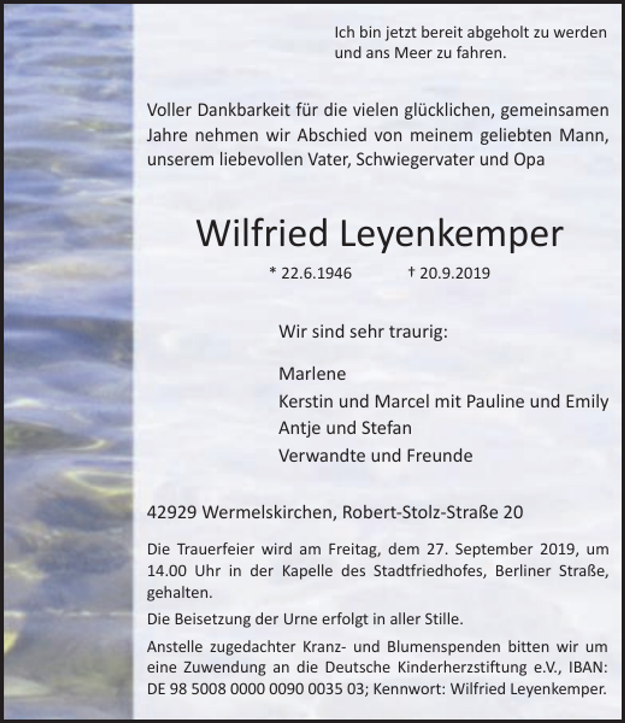 <p>Ich bin jetzt bereit abgeholt zu werden<br />und ans Meer zu fahren.</p><p>Voller Dankbarkeit für die vielen glücklichen, gemeinsamen<br />Jahre nehmen wir Abschied von meinem geliebten Mann,<br />unserem liebevollen Vater, Schwiegervater und Opa</p><p>Wilfried Leyenkemper<br />* 22.6.1946</p><p>† 20.9.2019</p><p>Wir sind sehr traurig:<br />Marlene<br />Kerstin und Marcel mit Pauline und Emily<br />Antje und Stefan<br />Verwandte und Freunde<br />42929 Wermelskirchen, Robert-Stolz-Straße 20<br />Die Trauerfeier wird am Freitag, dem 27. September 2019, um<br />14.00 Uhr in der Kapelle des Stadtfriedhofes, Berliner Straße,<br />gehalten.<br />Die Beisetzung der Urne erfolgt in aller Stille.<br />Anstelle zugedachter Kranz- und Blumenspenden bitten wir um<br />eine Zuwendung an die Deutsche Kinderherzstiftung e.V., IBAN:<br />DE 98 5008 009035 03; Kennwort: Wilfried Leyenkemper.</p>