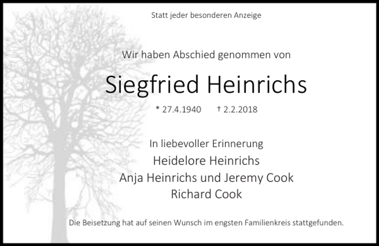 <p>Statt jeder besonderen Anzeige</p><p>Wir haben Abschied genommen von</p><p>Siegfried Heinrichs<br />* 27.4.1940</p><p>† 2.2.2018</p><p>In liebevoller Erinnerung</p><p>Heidelore Heinrichs<br />Anja Heinrichs und Jeremy Cook<br />Richard Cook<br />Die Beisetzung hat auf seinen Wunsch im engsten Familienkreis stattgefunden.</p>