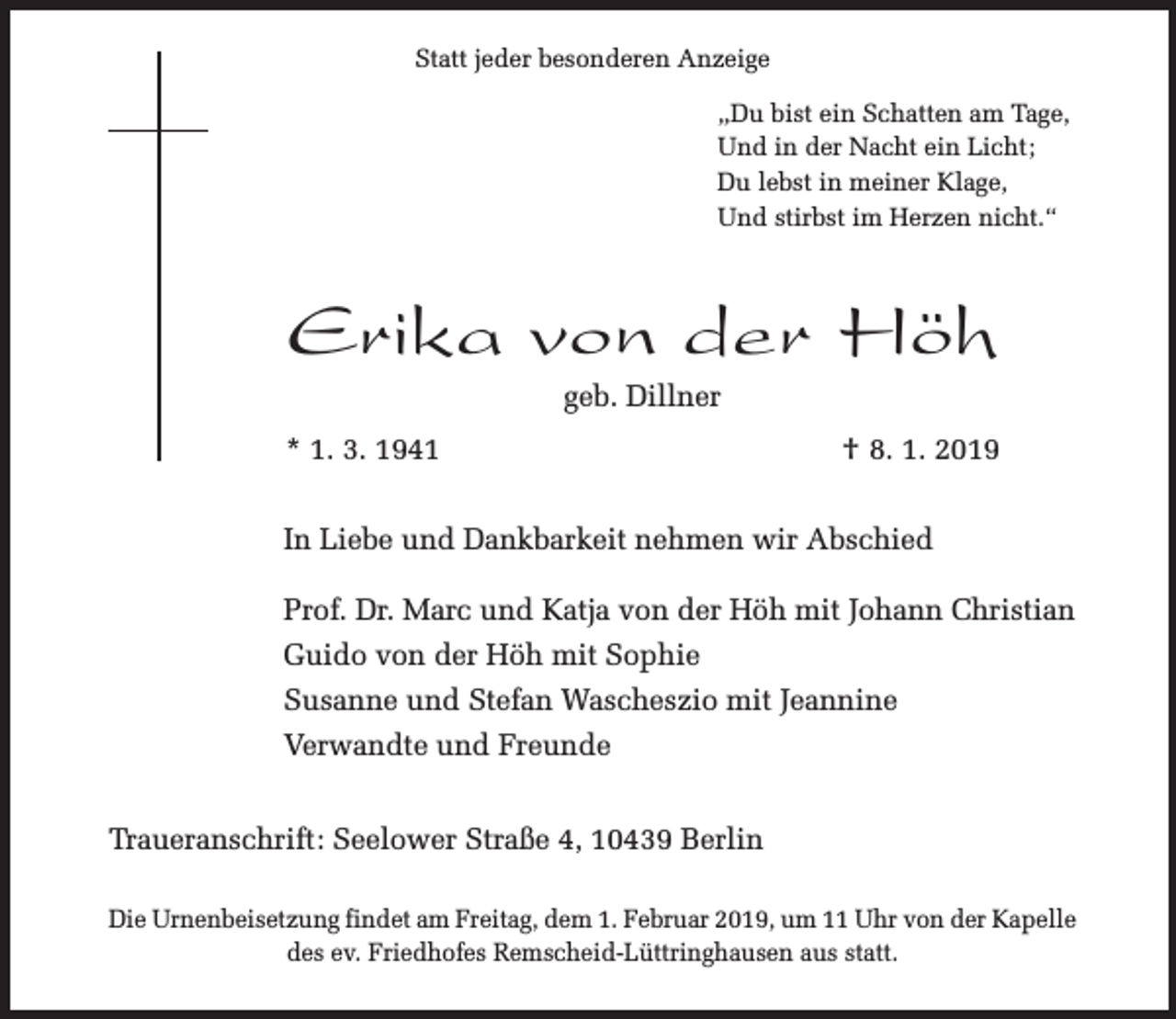 <p>Statt jeder besonderen Anzeige<br />„Du bist ein Schatten am Tage,<br />Und in der Nacht ein Licht;<br />Du lebst in meiner Klage,<br />Und stirbst im Herzen nicht.“</p><p>Erika von der Höh<br />geb. Dillner</p><p>* 1. 3. 1941</p><p>† 8. 1. 2019</p><p>In Liebe und Dankbarkeit nehmen wir Abschied<br />Prof. Dr. Marc und Katja von der Höh mit Johann Christian<br />Guido von der Höh mit Sophie<br />Susanne und Stefan Wascheszio mit Jeannine<br />Verwandte und Freunde<br />Traueranschrift: Seelower Straße 4, 10439 Berlin<br />Die Urnenbeisetzung findet am Freitag, dem 1. Februar 2019, um 11 Uhr von der Kapelle<br />des ev. Friedhofes Remscheid-Lüttringhausen aus statt.</p>