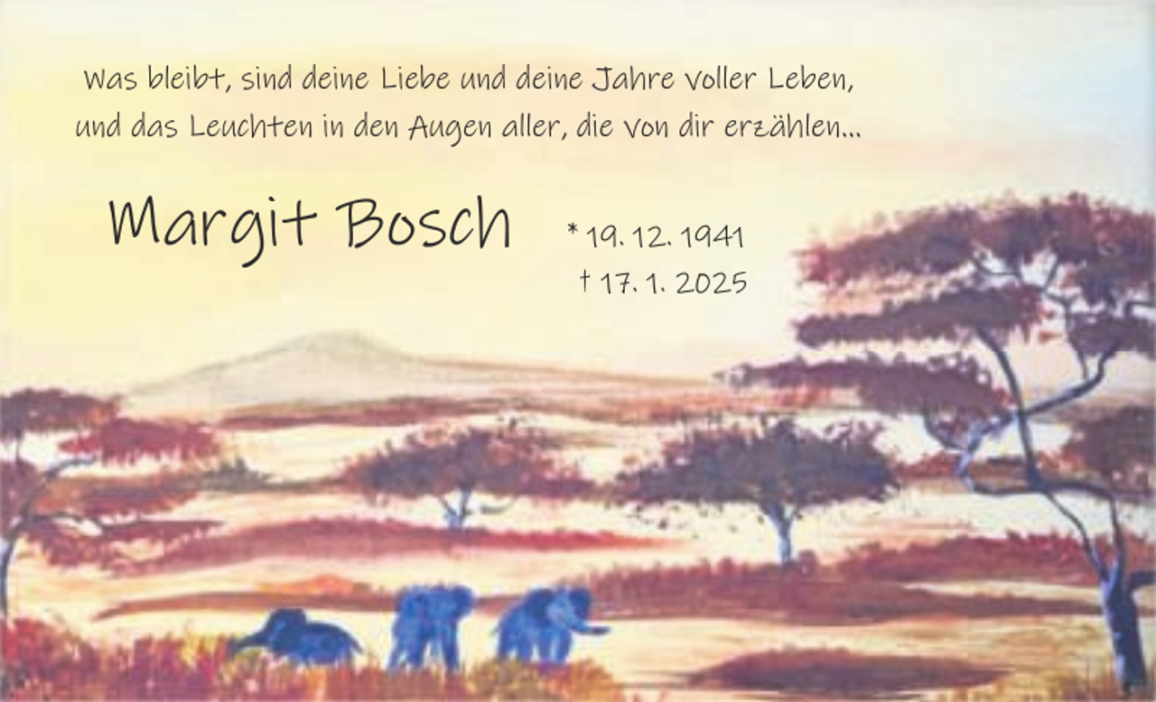 <p>Was bleibt, sind deine Liebe und deine Jahre voller Leben,<br />und das Leuchten in den Augen aller, die von dir erzählen…</p><p>Margit Bosch</p><p>* 19. 12. 1941<br />† 17. 1. 2025</p>