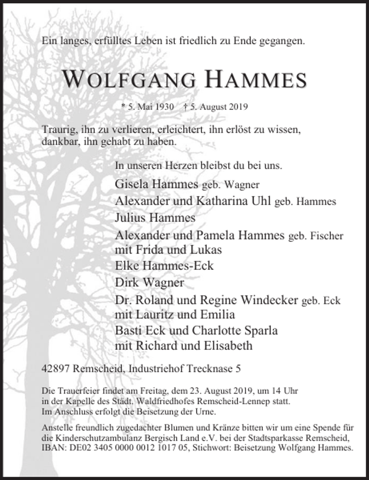 <p>Ein langes, erfülltes Leben ist friedlich zu Ende gegangen.</p><p>WOLFGANG HAMMES<br />* 5. Mai 1930</p><p>† 5. August 2019</p><p>Traurig, ihn zu verlieren, erleichtert, ihn erlöst zu wissen,<br />dankbar, ihn gehabt zu haben.<br />In unseren Herzen bleibst du bei uns.</p><p>Gisela Hammes geb. Wagner<br />Alexander und Katharina Uhl geb. Hammes<br />Julius Hammes<br />Alexander und Pamela Hammes geb. Fischer<br />mit Frida und Lukas<br />Elke Hammes-Eck<br />Dirk Wagner<br />Dr. Roland und Regine Windecker geb. Eck<br />mit Lauritz und Emilia<br />Basti Eck und Charlotte Sparla<br />mit Richard und Elisabeth<br />42897 Remscheid, Industriehof Trecknase 5<br />Die Trauerfeier findet am Freitag, dem 23. August 2019, um 14 Uhr<br />in der Kapelle des Städt. Waldfriedhofes Remscheid-Lennep statt.<br />Im Anschluss erfolgt die Beisetzung der Urne.<br />Anstelle freundlich zugedachter Blumen und Kränze bitten wir um eine Spende für<br />die Kinderschutzambulanz Bergisch Land e.V. bei der Stadtsparkasse Remscheid,<br />IBAN: DE02 3405 0012 1017 05, Stichwort: Beisetzung Wolfgang Hammes.</p>