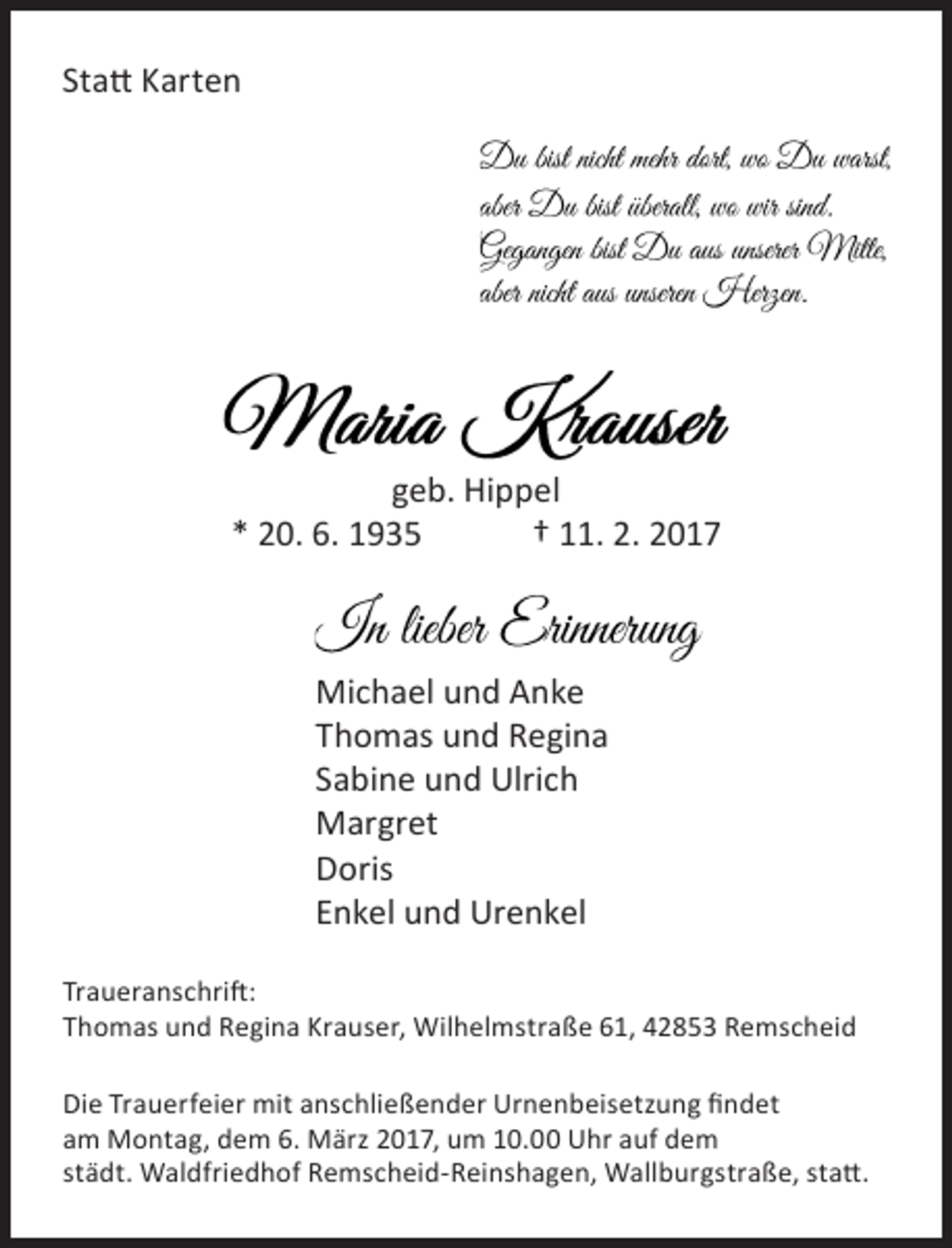 <p>Statt Karten</p><p>geb. Hippel<br />* 20. 6. 1935<br />† 11. 2. 2017</p><p>Michael und Anke<br />Thomas und Regina<br />Sabine und Ulrich<br />Margret<br />Doris<br />Enkel und Urenkel<br />Traueranschrift:<br />Thomas und Regina Krauser, Wilhelmstraße 61, 42853 Remscheid<br />Die Trauerfeier mit anschließender Urnenbeisetzung findet<br />am Montag, dem 6. März 2017, um 10.00 Uhr auf dem<br />städt. Waldfriedhof Remscheid-Reinshagen, Wallburgstraße, statt.</p>