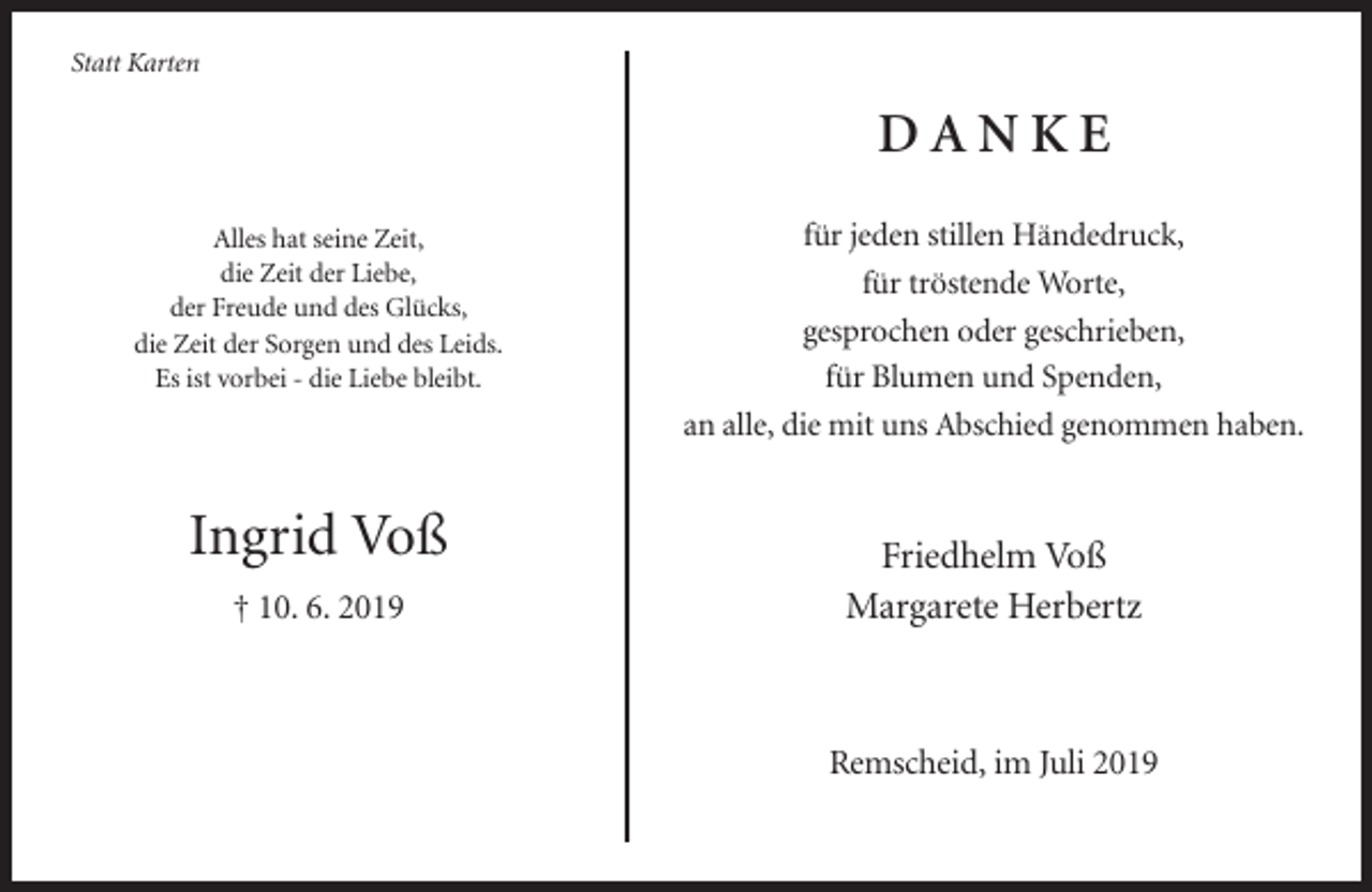 <p>Statt Karten</p><p>DANKE<br />Alles hat seine Zeit,<br />die Zeit der Liebe,<br />der Freude und des Glücks,<br />die Zeit der Sorgen und des Leids.<br />Es ist vorbei - die Liebe bleibt.</p><p>Ingrid Voß<br />† 10. 6. 2019</p><p>für jeden stillen Händedruck,<br />für tröstende Worte,<br />gesprochen oder geschrieben,<br />für Blumen und Spenden,<br />an alle, die mit uns Abschied genommen haben.</p><p>Friedhelm Voß<br />Margarete Herbertz</p><p>Remscheid, im Juli 2019</p>