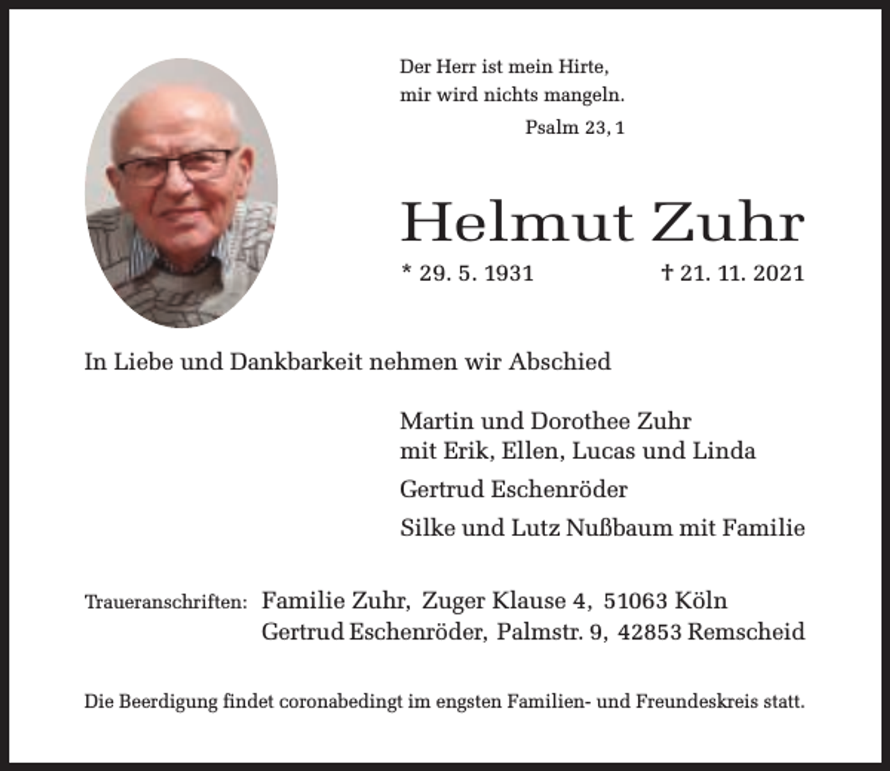 <p>Der Herr ist mein Hirte,<br />mir wird nichts mangeln.<br />Psalm 23, 1</p><p>Helmut Zuhr<br />* 29. 5. 1931</p><p>† 21. 11. 2021</p><p>In Liebe und Dankbarkeit nehmen wir Abschied<br />Martin und Dorothee Zuhr<br />mit Erik, Ellen, Lucas und Linda<br />Gertrud Eschenröder<br />Silke und Lutz Nußbaum mit Familie<br />Traueranschriften:</p><p>Familie Zuhr, Zuger Klause 4, 51063 Köln<br />Gertrud Eschenröder, Palmstr. 9, 42853 Remscheid</p><p>Die Beerdigung findet coronabedingt im engsten Familien- und Freundeskreis statt.</p>