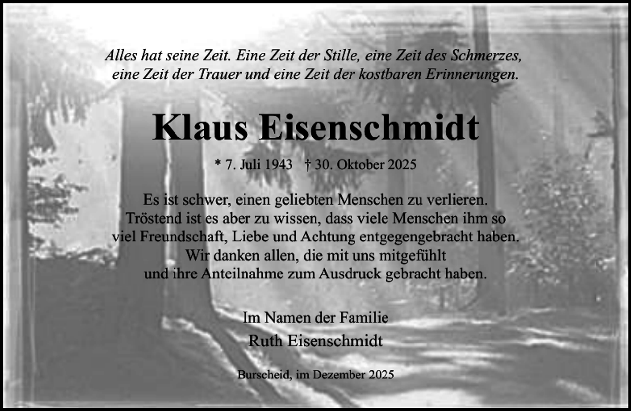 <p>Alles hat seine Zeit. Eine Zeit der Stille, eine Zeit des Schmerzes,<br />eine Zeit der Trauer und eine Zeit der kostbaren Erinnerungen.</p><p>Klaus Eisenschmidt<br />* 7. Juli 1943 † 30. Oktober 2025</p><p>Es ist schwer, einen geliebten Menschen zu verlieren.<br />Tröstend ist es aber zu wissen, dass viele Menschen ihm so<br />viel Freundschaft, Liebe und Achtung entgegengebracht haben.<br />Wir danken allen, die mit uns mitgefühlt<br />und ihre Anteilnahme zum Ausdruck gebracht haben.<br />Im Namen der Familie</p><p>Ruth Eisenschmidt<br />Burscheid, im Dezember 2025</p>